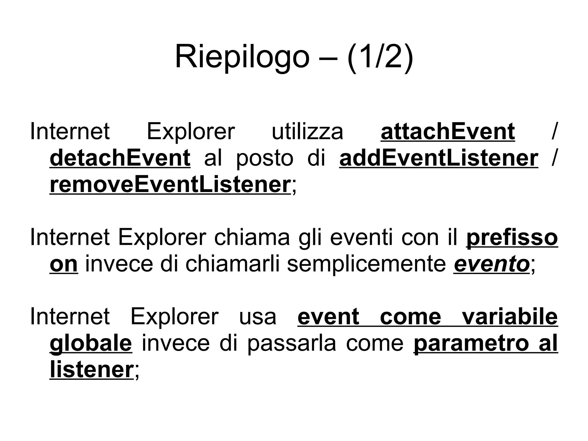 Riepilogo – (1/2) Internet Explorer utilizza  attachEvent  /  detachEvent  al posto di  addEventListener  /  removeEventListener ; Internet Explorer chiama gli eventi con il  prefisso   on  invece di chiamarli semplicemente  evento ; Internet Explorer usa  event come variabile globale  invece di passarla come  parametro al listener ; 