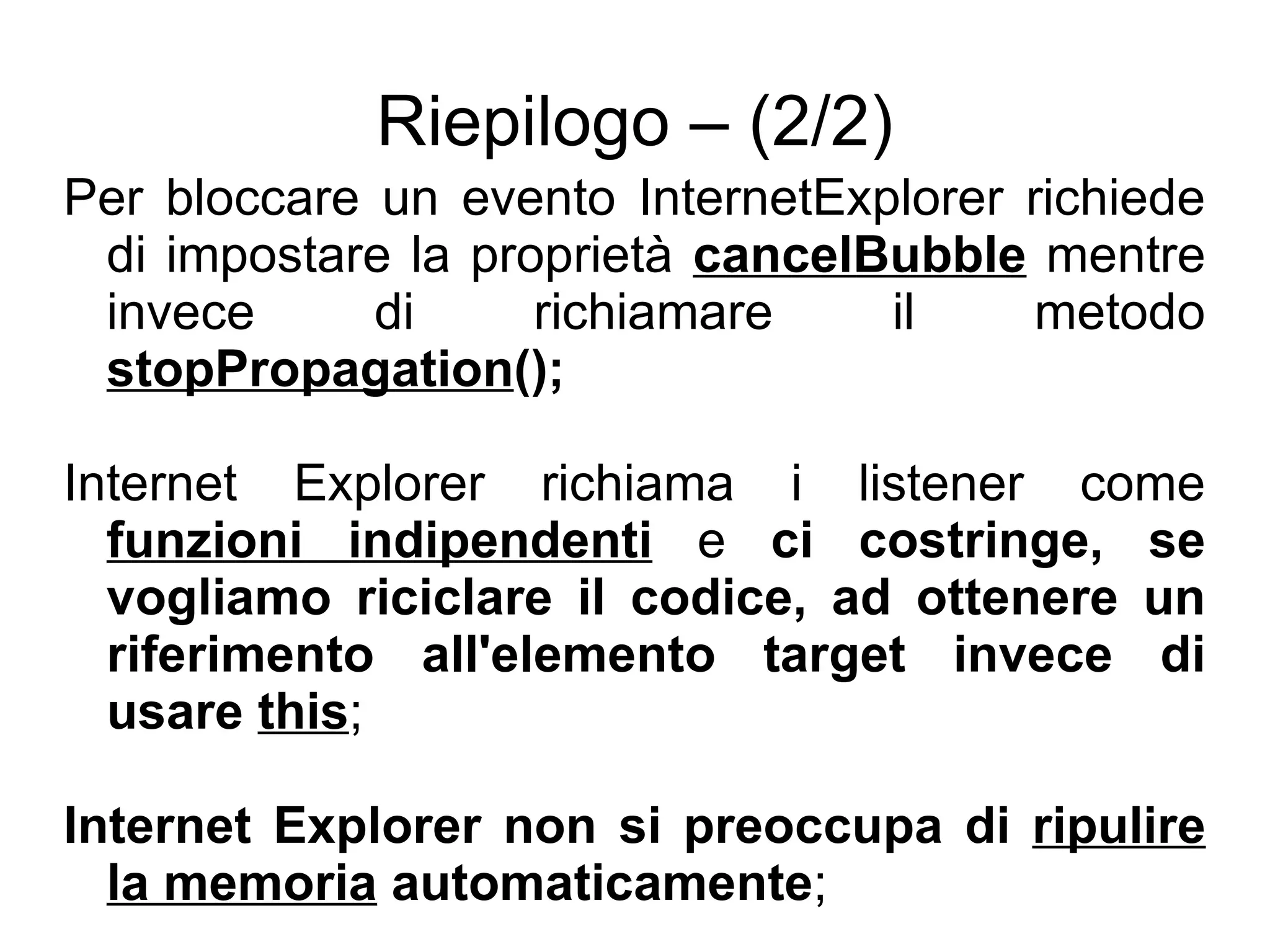Riepilogo – (2/2) Per bloccare un evento InternetExplorer richiede di impostare la proprietà  cancelBubble  mentre invece di richiamare il metodo  stopPropagation (); Internet Explorer richiama i listener come  funzioni indipendenti  e  ci costringe, se vogliamo riciclare il codice, ad ottenere un riferimento all'elemento target invece di usare  this ; Internet Explorer non si preoccupa di  ripulire la memoria  automaticamente ; 