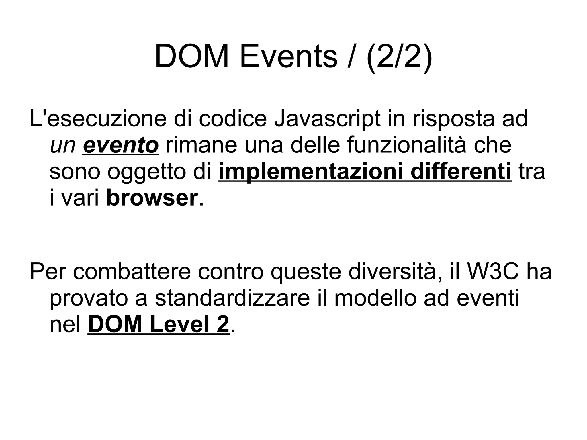 DOM Events / (2/2) L'esecuzione di codice Javascript in risposta ad  un  evento  rimane una delle funzionalità che sono oggetto di  implementazioni differenti  tra i vari  browser . Per combattere contro queste diversità, il W3C ha provato a standardizzare il modello ad eventi nel  DOM Level 2 . 