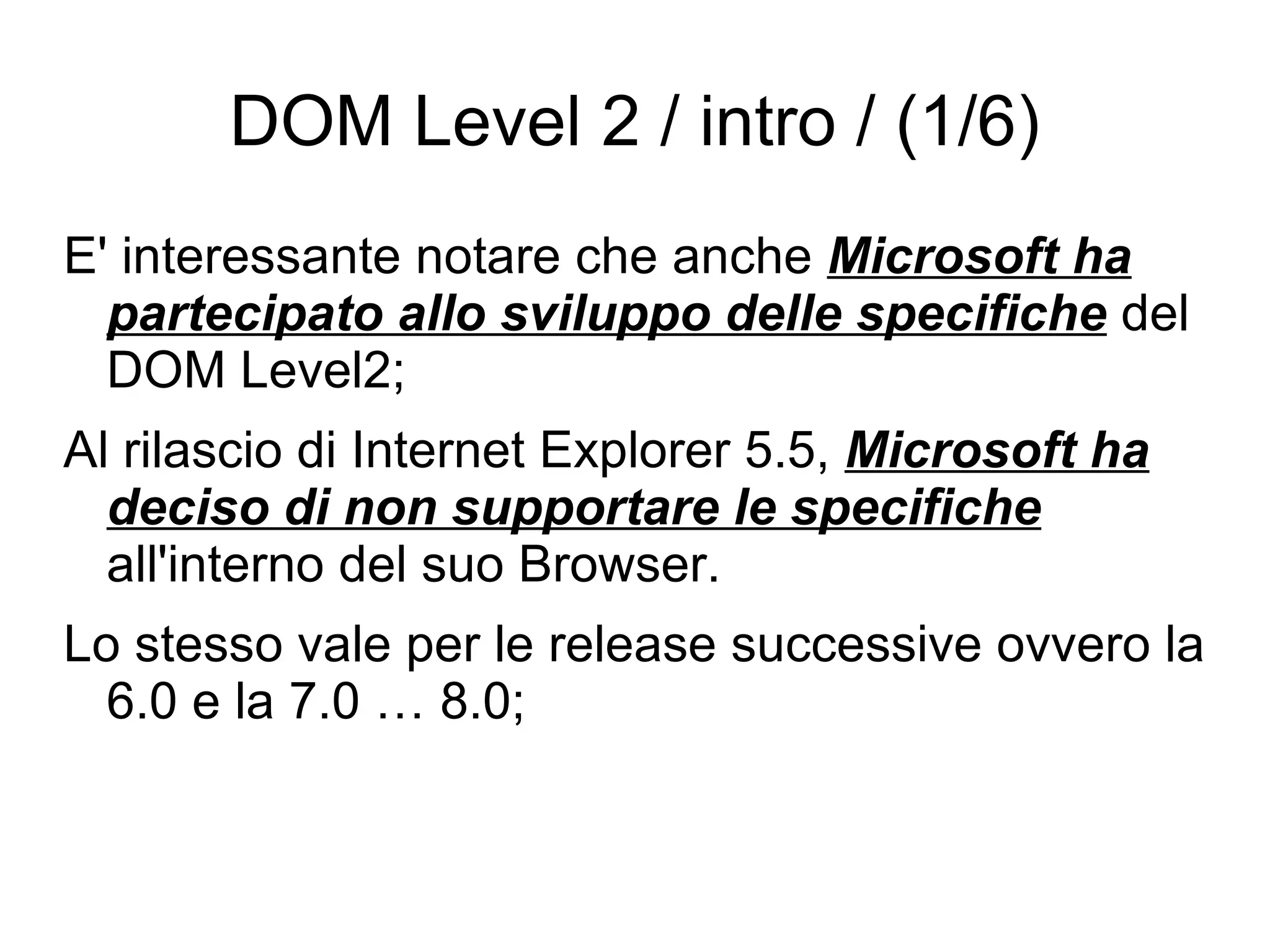DOM Level 2 / intro / (1/6) E' interessante notare che anche  Microsoft ha partecipato allo sviluppo delle specifiche  del DOM Level2; Al rilascio di Internet Explorer 5.5,  Microsoft ha deciso di non supportare le specifiche  all'interno del suo Browser. Lo stesso vale per le release successive ovvero la 6.0 e la 7.0 … 8.0; 