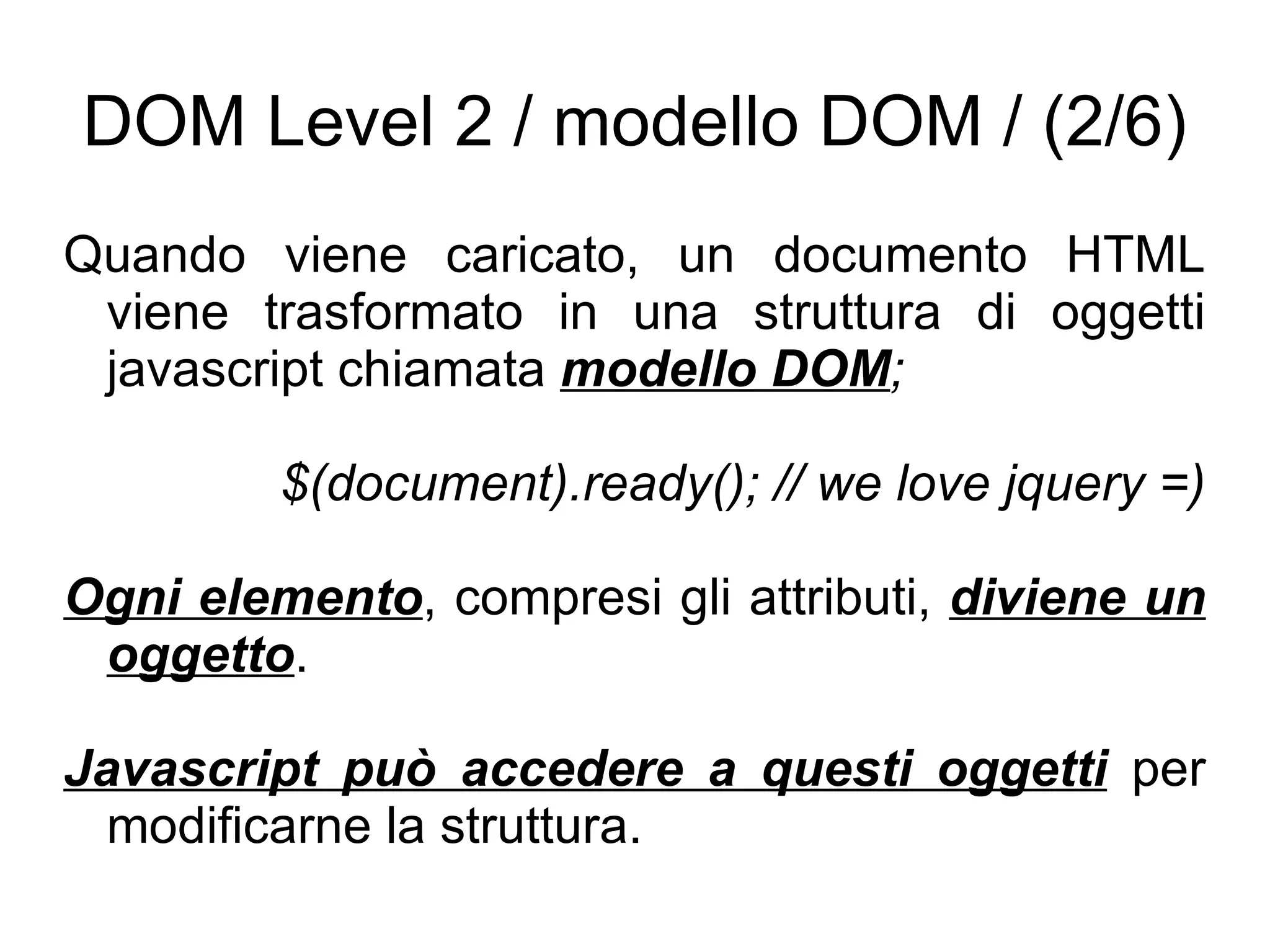 DOM Level 2 / modello DOM / (2/6) Quando viene caricato, un documento HTML viene trasformato in una struttura di oggetti javascript chiamata  modello DOM ; $(document).ready(); // we love jquery =) Ogni elemento , compresi gli attributi,  diviene un oggetto . Javascript può accedere a questi oggetti  per modificarne la struttura. 