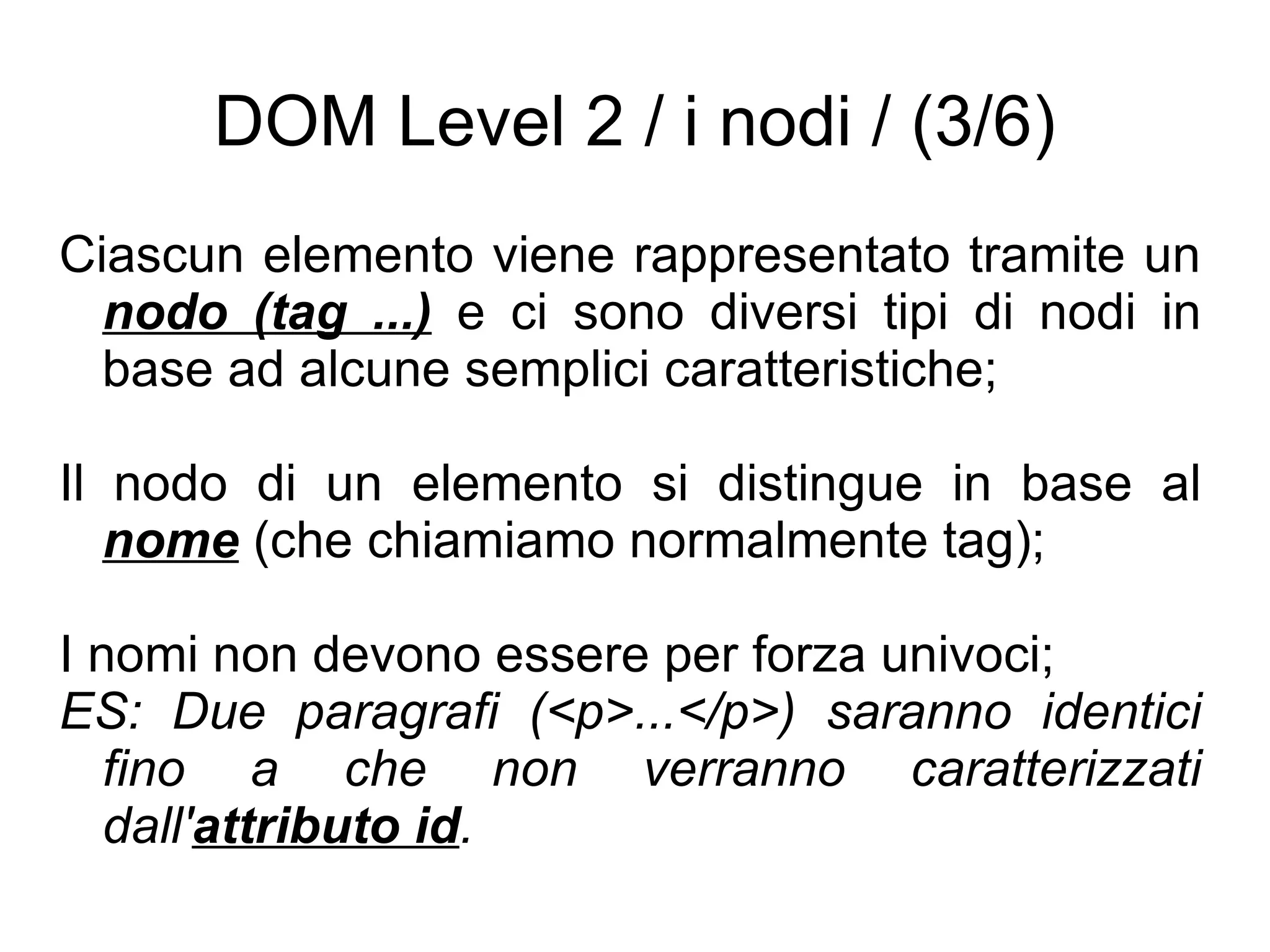 DOM Level 2 / i nodi / (3/6) Ciascun elemento viene rappresentato tramite un  nodo (tag ...)  e ci sono diversi tipi di nodi in base ad alcune semplici caratteristiche; Il nodo di un elemento si distingue in base al  nome  (che chiamiamo normalmente tag); I nomi non devono essere per forza univoci; ES: Due paragrafi (<p>...</p>) saranno identici fino a che non verranno caratterizzati dall' attributo id . 