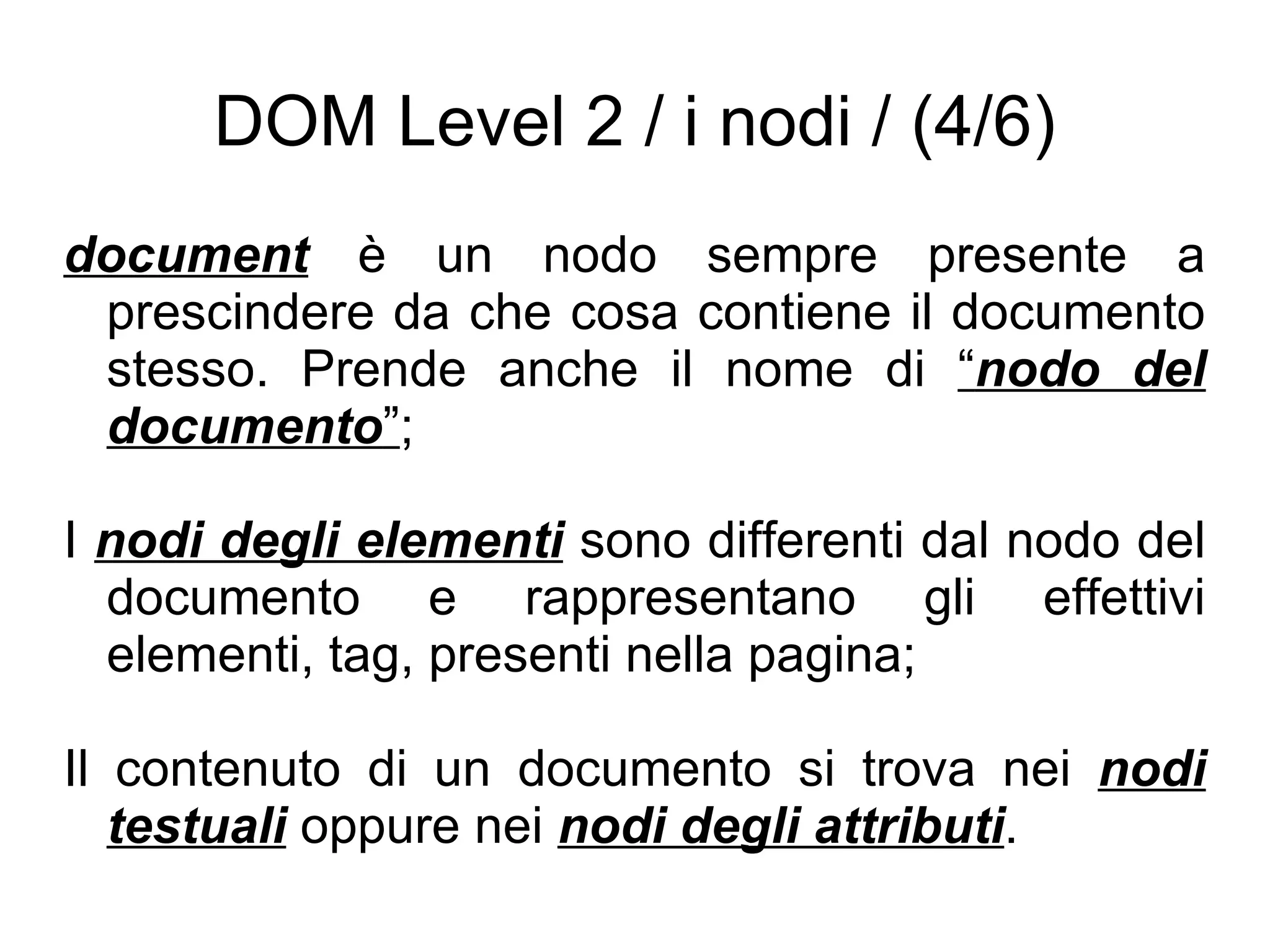 DOM Level 2 / i nodi / (4/6) document  è un nodo sempre presente a prescindere da che cosa contiene il documento stesso. Prende anche il nome di  “ nodo del documento ” ; I  nodi degli elementi  sono differenti dal nodo del documento e rappresentano gli effettivi elementi, tag, presenti nella pagina; Il contenuto di un documento si trova nei  nodi testuali  oppure nei  nodi degli attributi . 