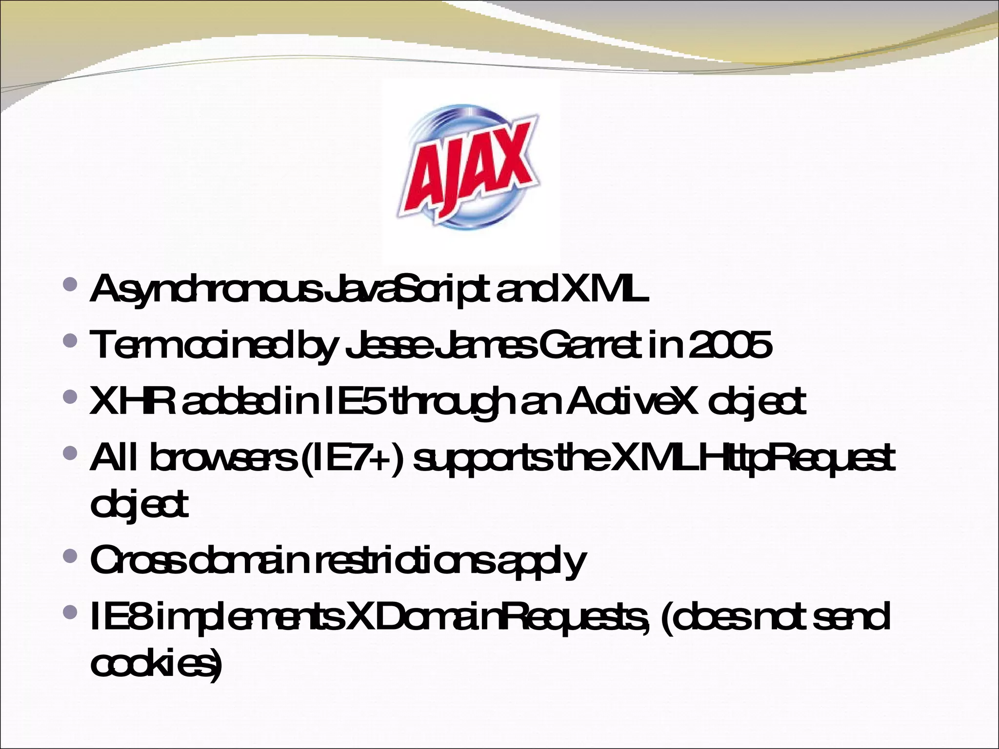 Asynchronous JavaScript and XML Term coined by Jesse James Garret in 2005 XHR added in IE5 through an ActiveX object All browsers (IE7+) supports the XMLHttpRequest object Cross domain restrictions apply IE8 implements XDomainRequests, (does not send cookies) 