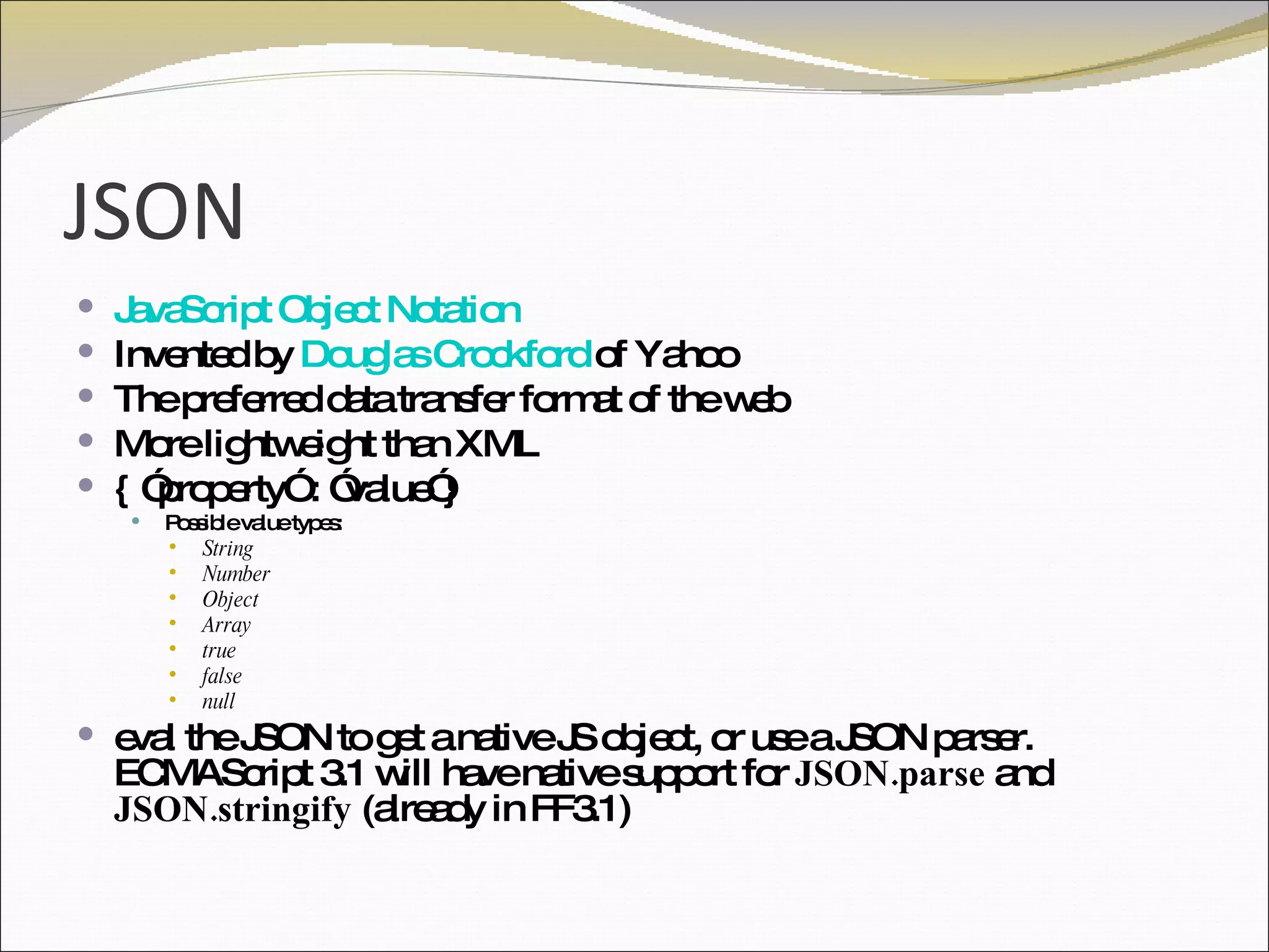 JSON JavaScript Object Notation Invented by  Douglas Crockford  of Yahoo The preferred data transfer format of the web More lightweight than XML { ”property” : ”value”} Possible value types: String Number Object Array true false null eval the JSON to get a native JS object, or use a JSON parser. ECMAScript 3.1 will have native support for  JSON.parse  and  JSON.stringify  (already in FF3.1) 