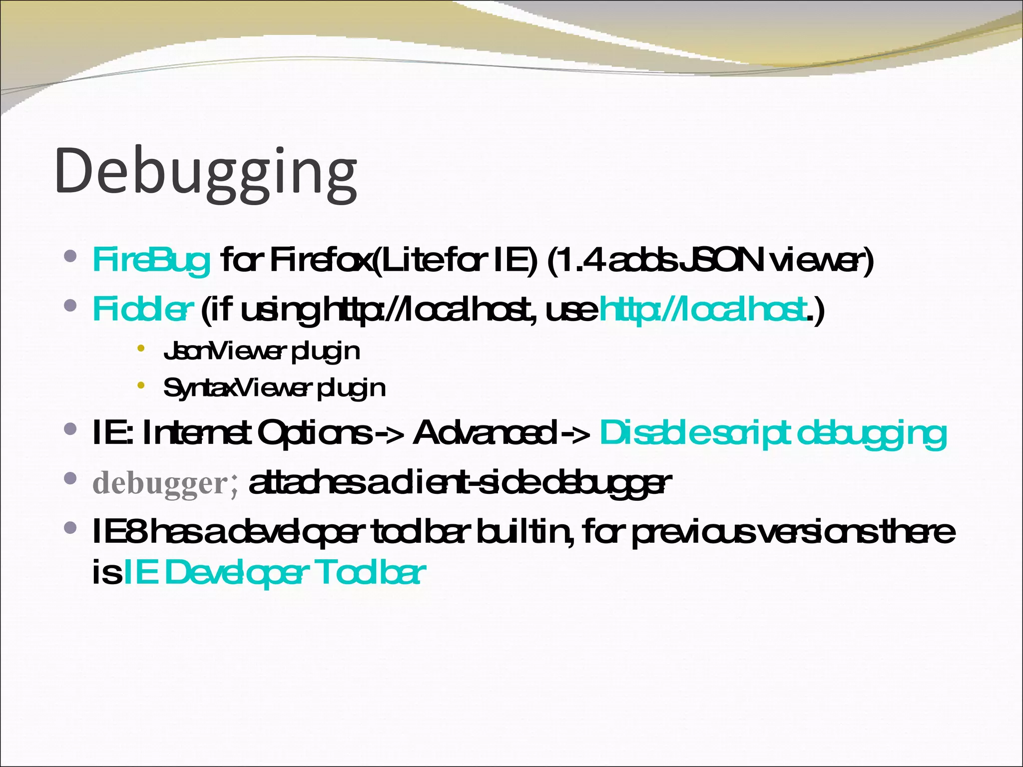 Debugging FireBug   for Firefox(Lite for IE) (1.4 adds JSON viewer) Fiddler  (if using http://localhost, use  http://localhost .) JsonViewer plugin SyntaxViewer plugin IE: Internet Options -> Advanced ->  Disable script debugging debugger;  attaches a client-side debugger IE8 has a developer toolbar builtin, for previous versions there is  IE Developer Toolbar 
