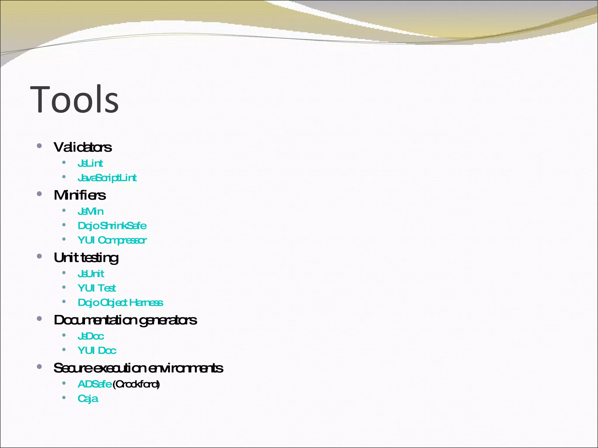Tools Validators JsLint JavaScriptLint Minifiers JsMin Dojo ShrinkSafe YUI Compressor Unit testing JsUnit YUI Test Dojo Object Harness Documentation generators JsDoc YUI Doc Secure execution environments ADSafe  (Crockford) Caja 