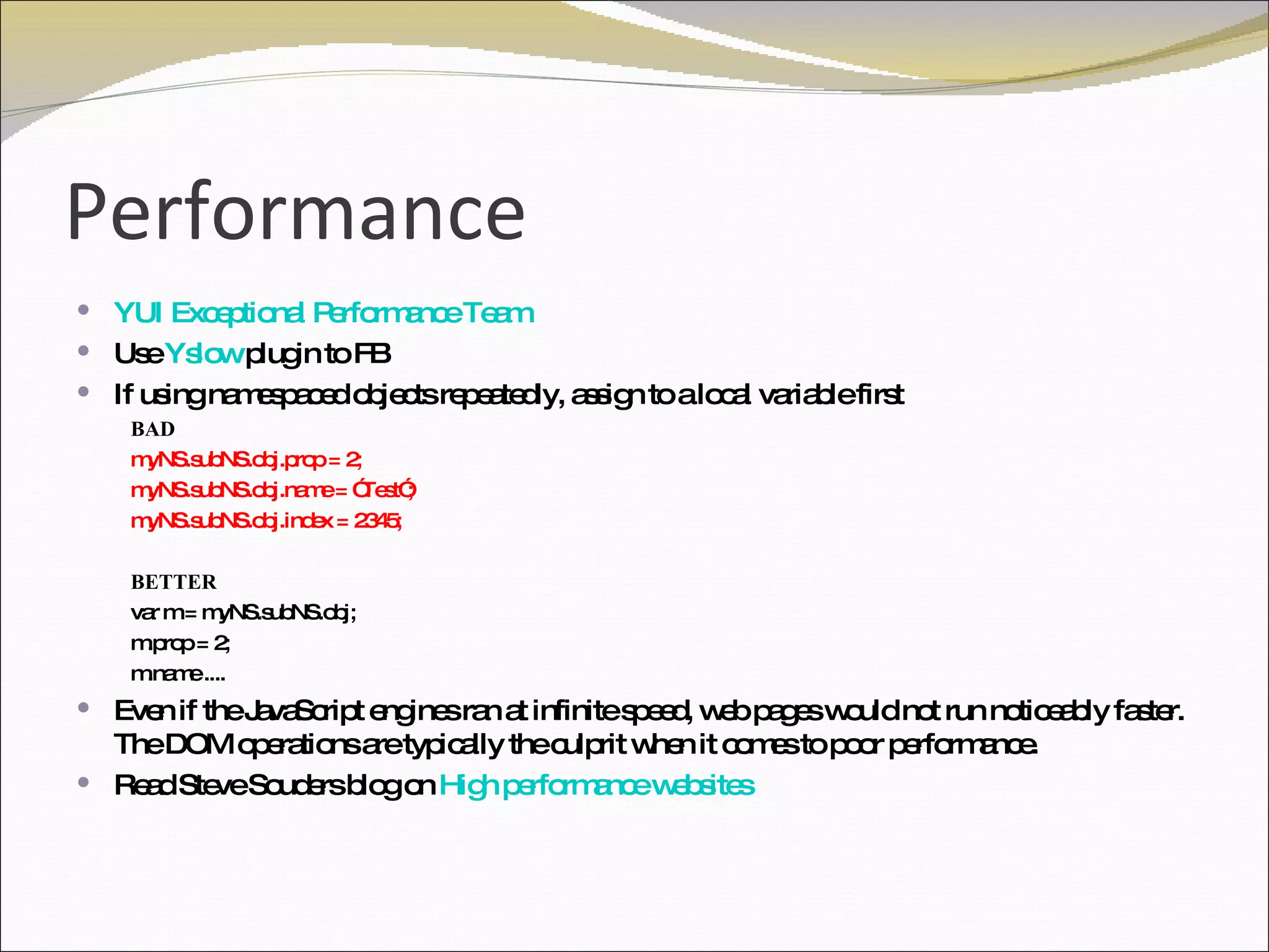 Performance YUI Exceptional Performance Team   Use  Yslow  plugin to FB If using namespaced objects repeatedly, assign to a local variable first BAD myNS.subNS.obj.prop = 2; myNS.subNS.obj.name = ”Test”; myNS.subNS.obj.index = 2345; BETTER var m = myNS.subNS.obj; m.prop = 2; m.name .... Even if the JavaScript engines ran at infinite speed, web pages would not run noticeably faster. The DOM operations are typically the culprit when it comes to poor performance. Read Steve Souders blog on  High performance websites 
