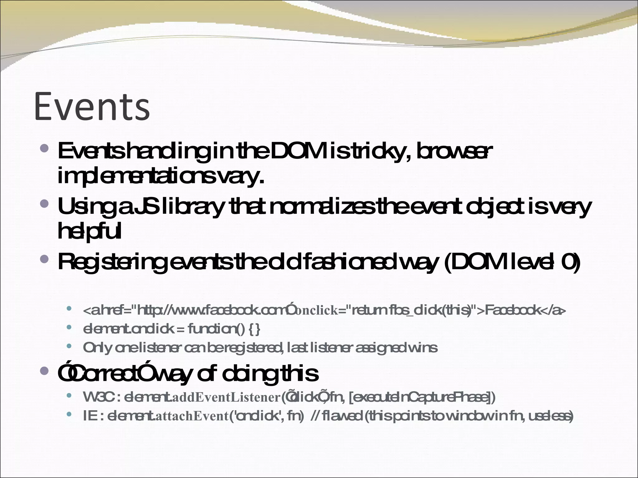Events Events handling in the DOM is tricky, browser implementations vary.  Using a JS library that normalizes the event object is very helpful Registering events the old fashioned way (DOM level 0) <a href="http://www.facebook.com”  onclick ="return fbs_click(this)">Facebook</a> element.onclick = function() {}  Only one listener can be registered, last listener assigned wins ” Correct” way of doing this W3C : element. addEventListener (’click’, fn, [executeInCapturePhase]) IE : element. attachEvent ('onclick', fn)  // flawed (this points to window in fn, useless) 