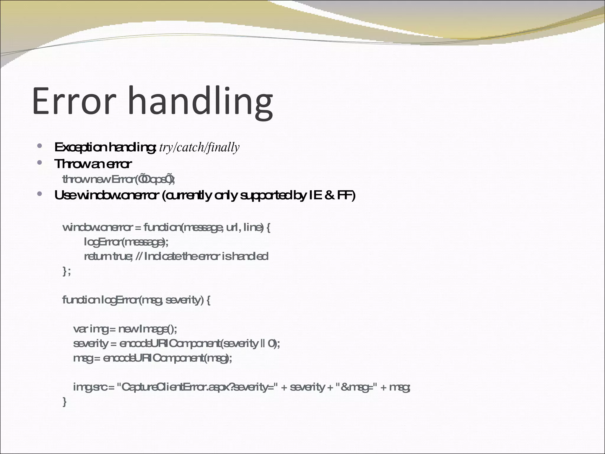 Error handling Exception handling:  try/catch/finally Throw an error  throw new Error(’Oops’); Use window.onerror (currently only supported by IE & FF) window.onerror = function(message, url, line) {  logError(message); return true; // Indicate the error is handled }; function logError(msg, severity) { var img = new Image(); severity = encodeURIComponent(severity || 0); msg = encodeURIComponent(msg); img.src = "CaptureClientError.aspx?severity=" + severity + "&msg=" + msg; } 