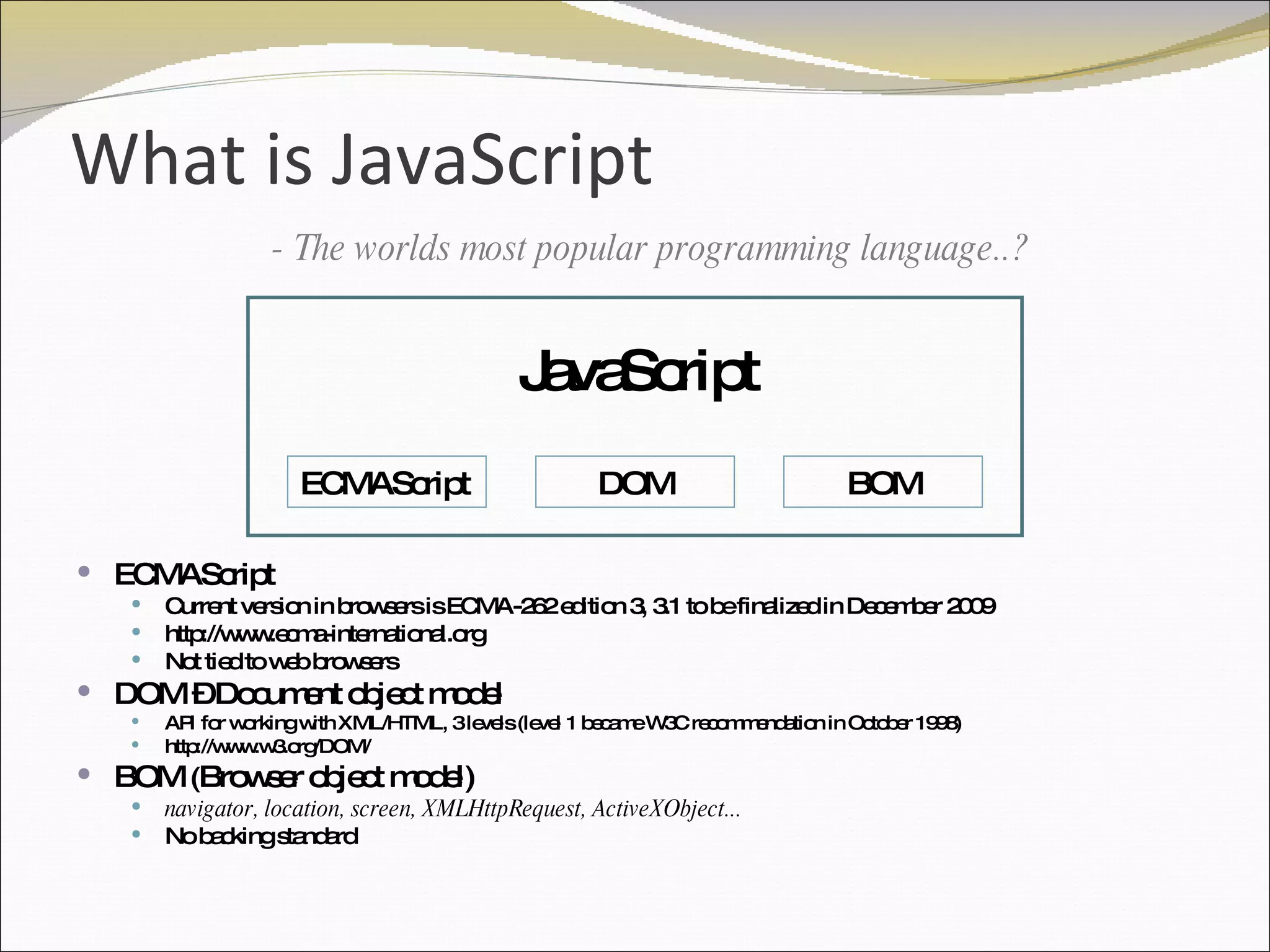 What is JavaScript ECMAScript  Current version in browsers is ECMA-262 edition 3, 3.1 to be finalized in December 2009 http://www.ecma-international.org Not tied to web browsers DOM – Document object model API for working with XML/HTML, 3 levels (level 1 became W3C recommendation in October 1998) http://www.w3.org/DOM/ BOM  ( Browser object model) navigator, location, screen, XMLHttpRequest, ActiveXObject... No backing standard ECMAScript DOM BOM JavaScript - The worlds most popular programming language..? 