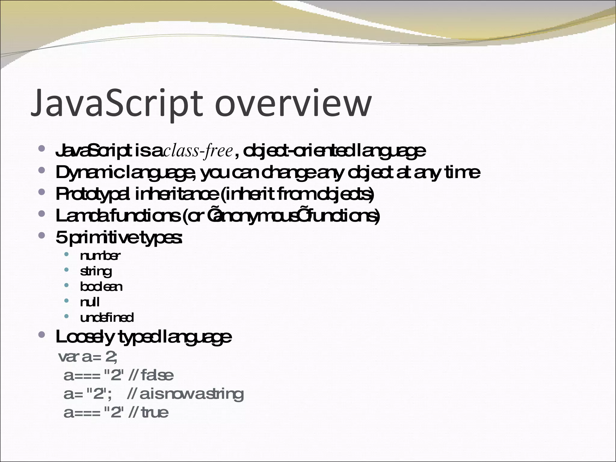 JavaScript overview JavaScript is a  class-free , object-oriented language Dynamic language, you can change any object at any time Prototypal inheritance (inherit from objects) Lamda functions (or ’anonymous’ functions) 5 primitive types: number string  boolean null undefined Loosely typed language   var a = 2; a === "2" // false a = "2";  // a is now a string a === "2" // true 