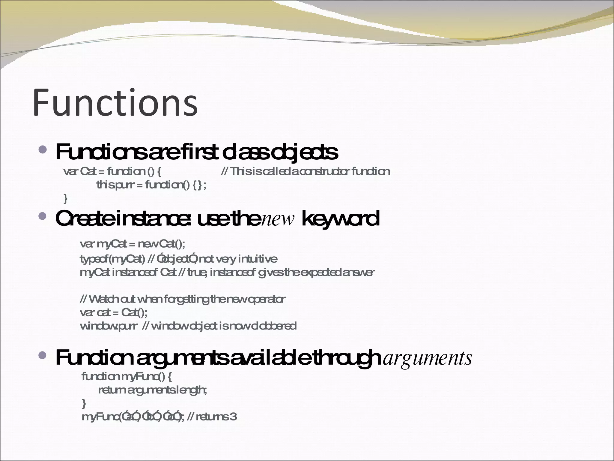 Functions Functions are first class objects  var Cat = function () { // This is called a constructor function this.purr = function() {}; } Create instance: use the  new  keyword var myCat = new Cat();  typeof(myCat) // ”object”, not very intuitive myCat instanceof Cat // true, instanceof gives the expected answer // Watch out when forgetting the new operator var cat = Cat(); window.purr  // window object is now clobbered Function arguments available through  arguments function myFunc() { return arguments.length; } myFunc(”a”, ”b”, ”c”); // returns 3 