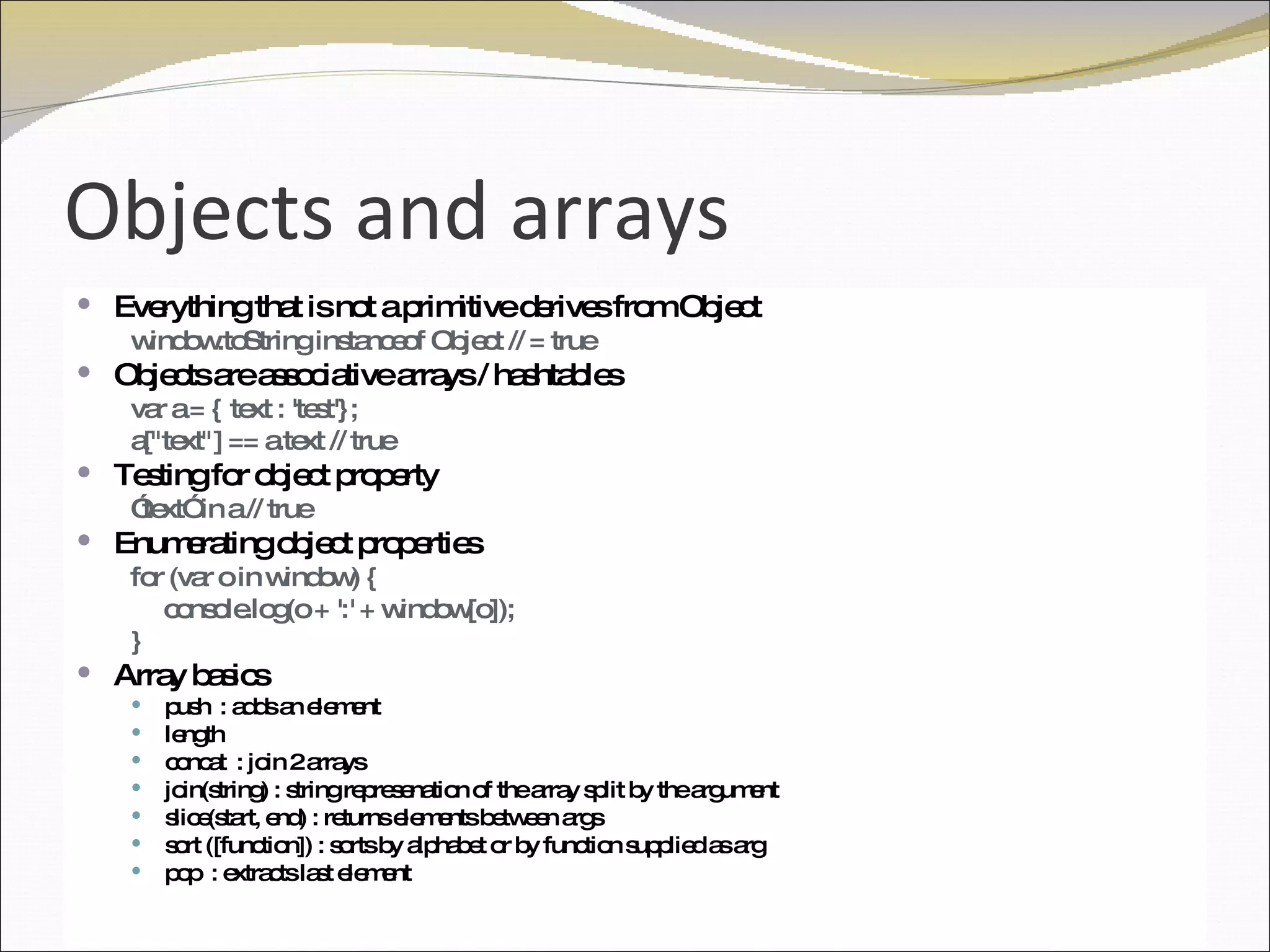 Objects and arrays Everything that is not a primitive derives from Object window.toString instanceof Object // = true Objects are associative arrays / hashtables var a = { text : 'test'}; a["text"] == a.text // true Testing for object property ” text” in a // true Enumerating object properties for (var o in window) { console.log(o + ':' + window[o]); } Array basics push  : adds an element length  concat  : join 2 arrays join(string) : string represenation of the array split by the argument slice(start, end) : returns elements between args sort ([function]) : sorts by alphabet or by function supplied as arg pop  : extracts last element 