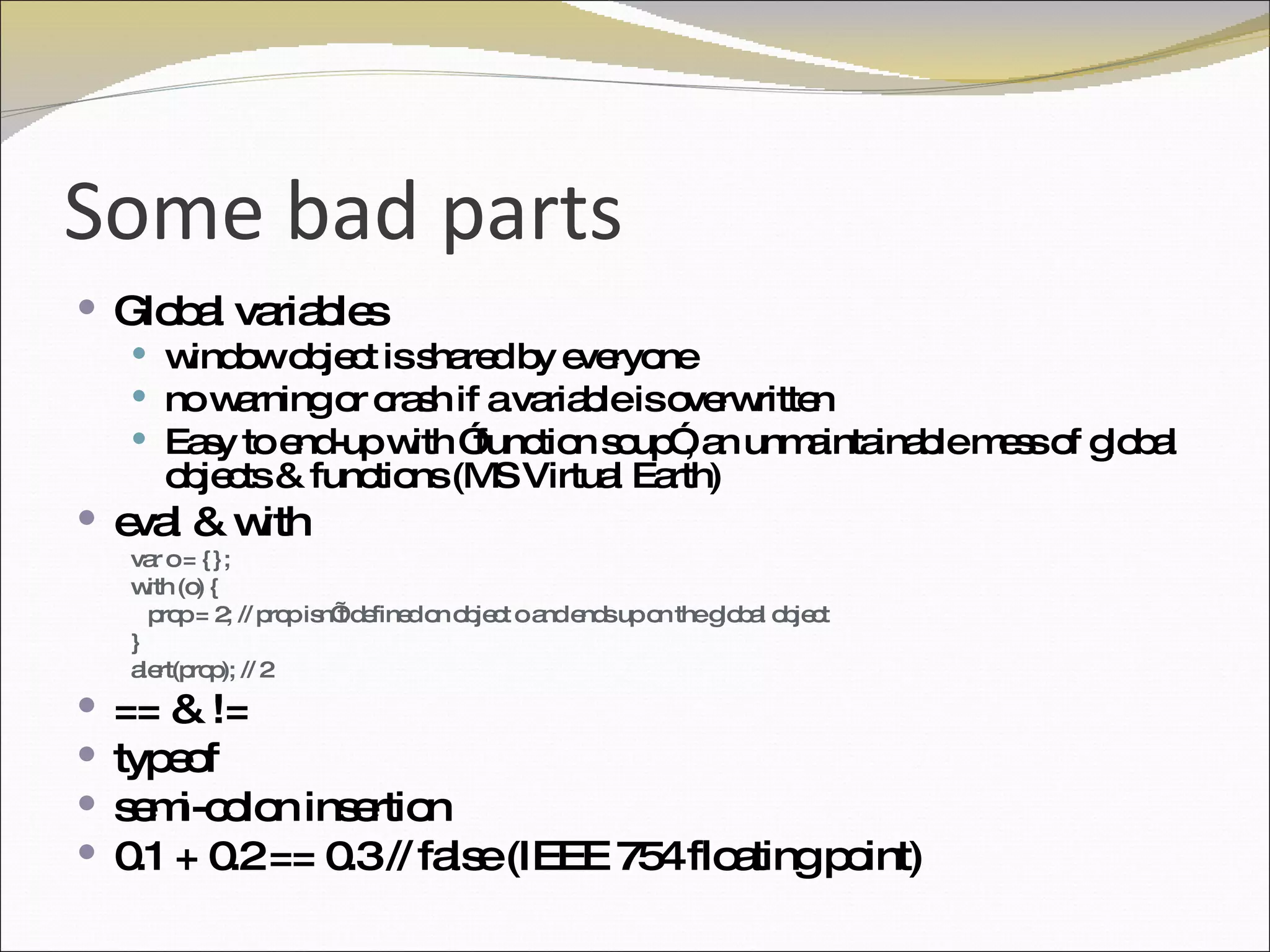 Some bad parts Global variables window object is shared by everyone no warning or crash if a variable is overwritten  Easy to end-up with ”function soup”, an unmaintainable mess of global objects & functions (MS Virtual Earth) eval & with var o = {}; with (o) { prop = 2; // prop isn’t defined on object o and ends up on the global object } alert(prop); // 2 == & != typeof semi-colon insertion 0.1 + 0.2 == 0.3 // false (IEEE 754 floating point) 
