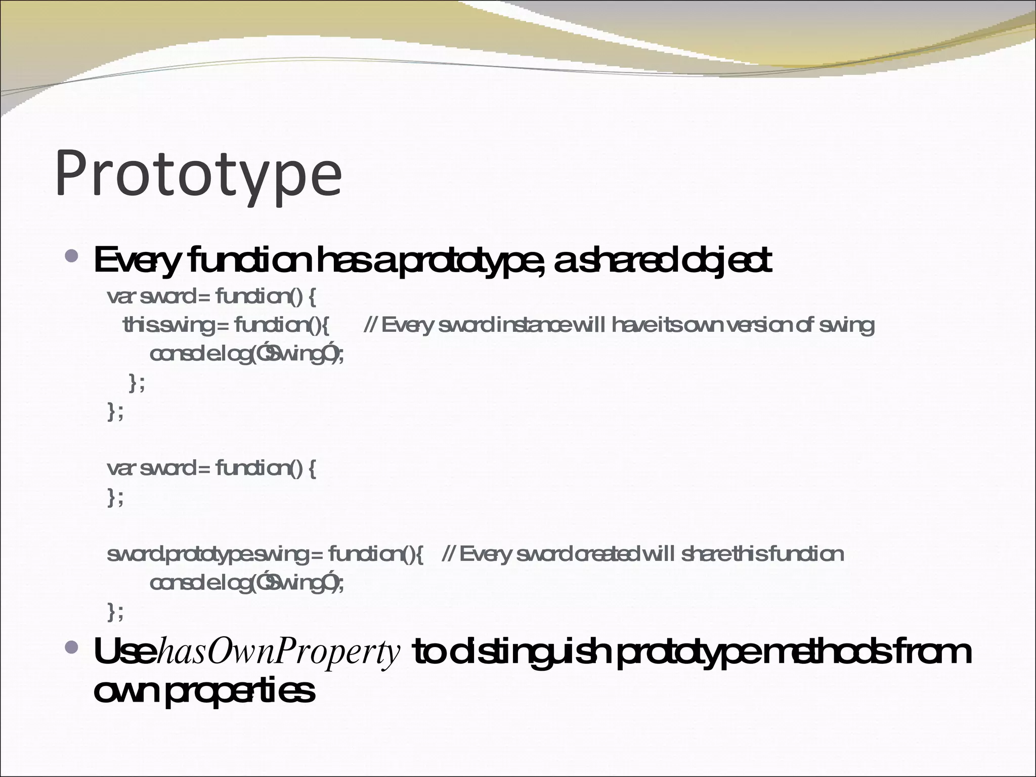 Prototype Every function has a prototype, a shared object var sword = function() { this.swing = function(){  // Every sword instance will have its own version of swing console.log(”Swing”); }; }; var sword = function() { }; sword.prototype.swing = function(){  // Every sword created will share this function console.log(”Swing”); }; Use  hasOwnProperty  to distinguish prototype methods from own properties 
