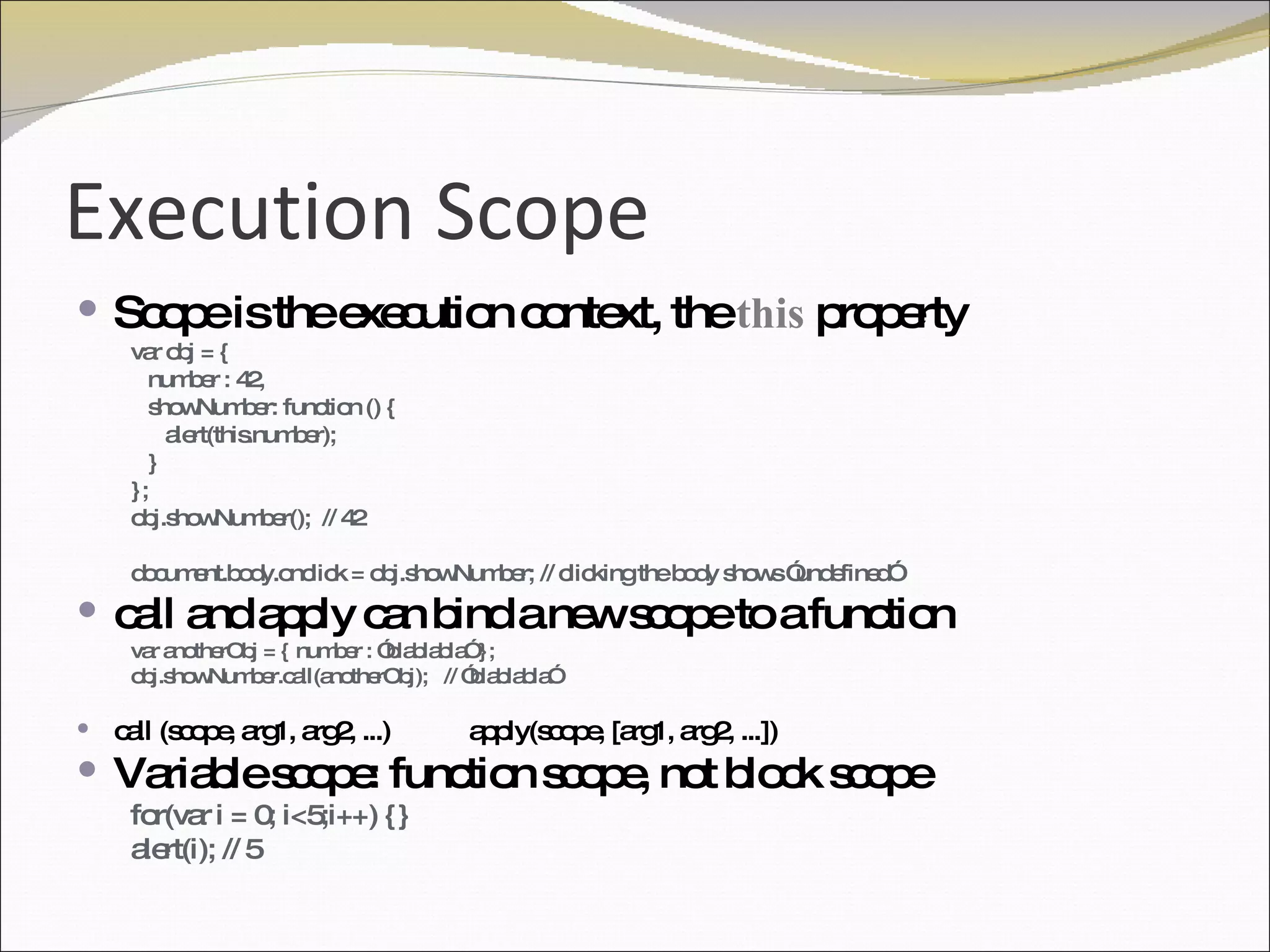 Execution Scope Scope is the execution context, the  this  property var obj = { number : 42, showNumber: function () { alert(this.number); } };  obj.showNumber();  // 42 document.body.onclick = obj.showNumber; // clicking the body shows ”undefined” call and apply can bind a new scope to a function var anotherObj = { number : ”blablabla” }; obj.showNumber.call(anotherObj);  // ”blablabla” call (scope, arg1, arg2, ...)  apply(scope, [arg1, arg2, ...])  Variable scope: function scope, not block scope for(var i = 0; i<5;i++) {} alert(i); // 5 