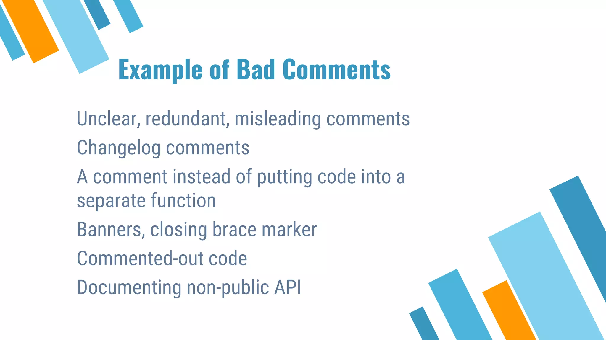 Example of Bad Comments Unclear, redundant, misleading comments Changelog comments A comment instead of putting code into a separate function Banners, closing brace marker Commented-out code Documenting non-public API 