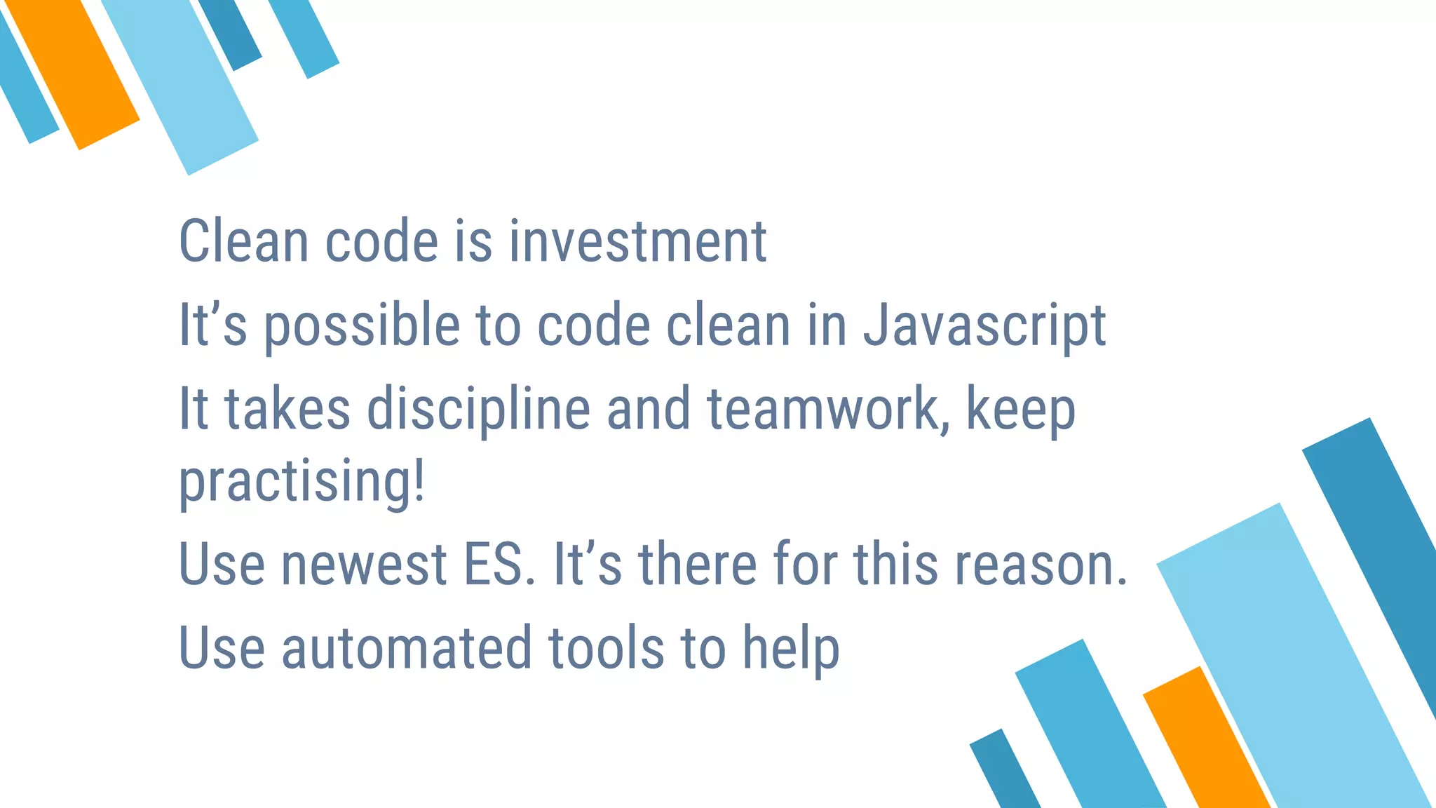 Clean code is investment It’s possible to code clean in Javascript It takes discipline and teamwork, keep practising! Use newest ES. It’s there for this reason. Use automated tools to help 