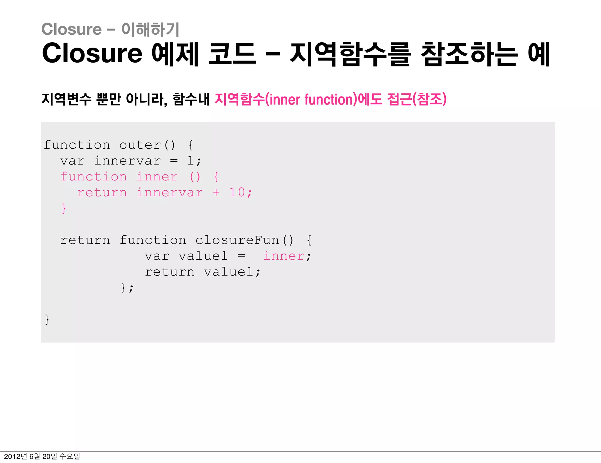 Closure - 이해하기
       Closure 예제 코드 - 지역함수를 참조하는 예
       지역변수 뿐만 아니라, 함수내 지역함수(inner function)에도 접근(참조)


        function outer() {
          var innervar = 1;
          function inner () {
            return innervar + 10;
          }

            return function closureFun() {
                      var value1 = inner;
                      return value1;
                   };

        }




2012년 6월 20일 수요일
 