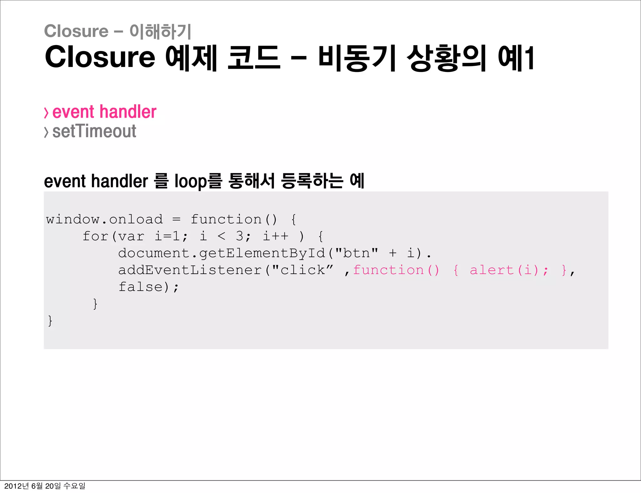 Closure - 이해하기
       Closure 예제 코드 - 비동기 상황의 예1
       > event handler
       > setTimeout



       event handler 를 loop를 통해서 등록하는 예

        window.onload = function() {
            for(var i=1; i < 3; i++ ) {
                document.getElementById("btn" + i).
                addEventListener("click” ,function() { alert(i); },
                false);
             }
        }




2012년 6월 20일 수요일
 
