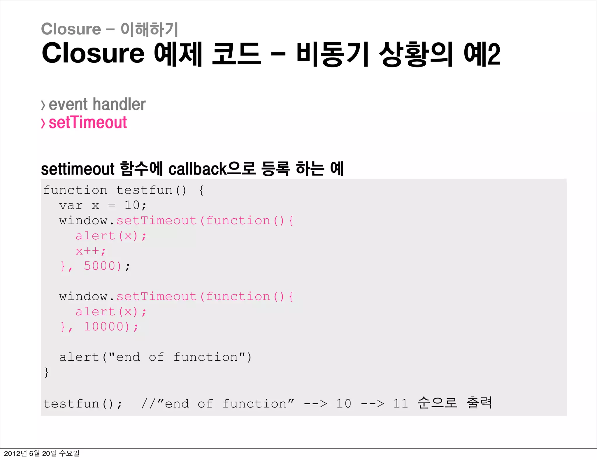Closure - 이해하기
       Closure 예제 코드 - 비동기 상황의 예2
       > event handler
       > setTimeout



       settimeout 함수에 callback으로 등록 하는 예
        function testfun() {
          var x = 10;
          window.setTimeout(function(){
            alert(x);
            x++;
          }, 5000);

            window.setTimeout(function(){
              alert(x);
            }, 10000);

            alert("end of function")
        }

        testfun();    //”end of function” --> 10 --> 11 순으로 출력


2012년 6월 20일 수요일
 