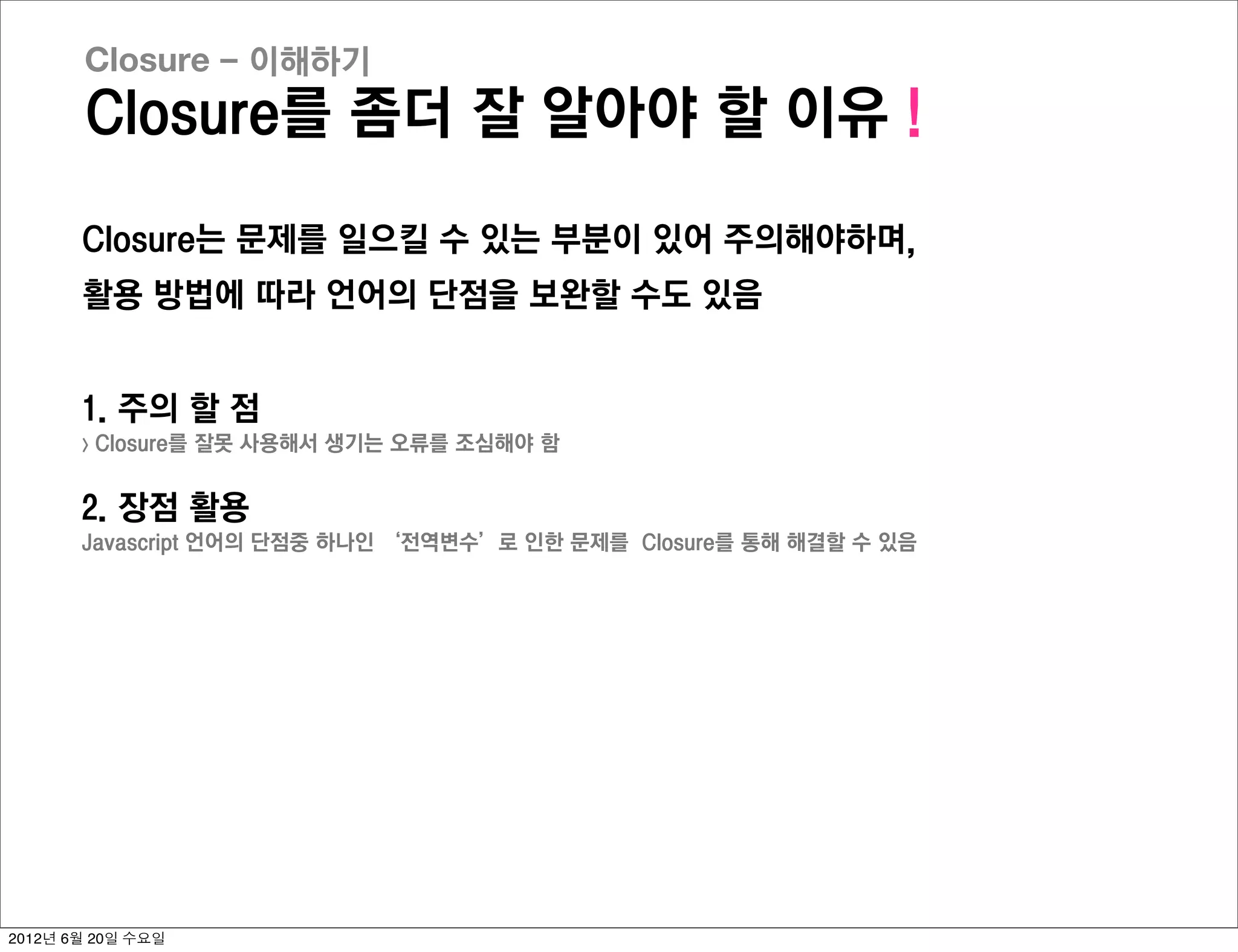 Closure - 이해하기
       Closure를 좀더 잘 알아야 할 이유 !

       Closure는 문제를 일으킬 수 있는 부분이 있어 주의해야하며,
       활용 방법에 따라 언어의 단점을 보완할 수도 있음


       1. 주의 할 점
       >   Closure를 잘못 사용해서 생기는 오류를 조심해야 함


       2. 장점 활용
       Javascript 언어의 단점중 하나인 ‘전역변수’로 인한 문제를 Closure를 통해 해결할 수 있음




2012년 6월 20일 수요일
 