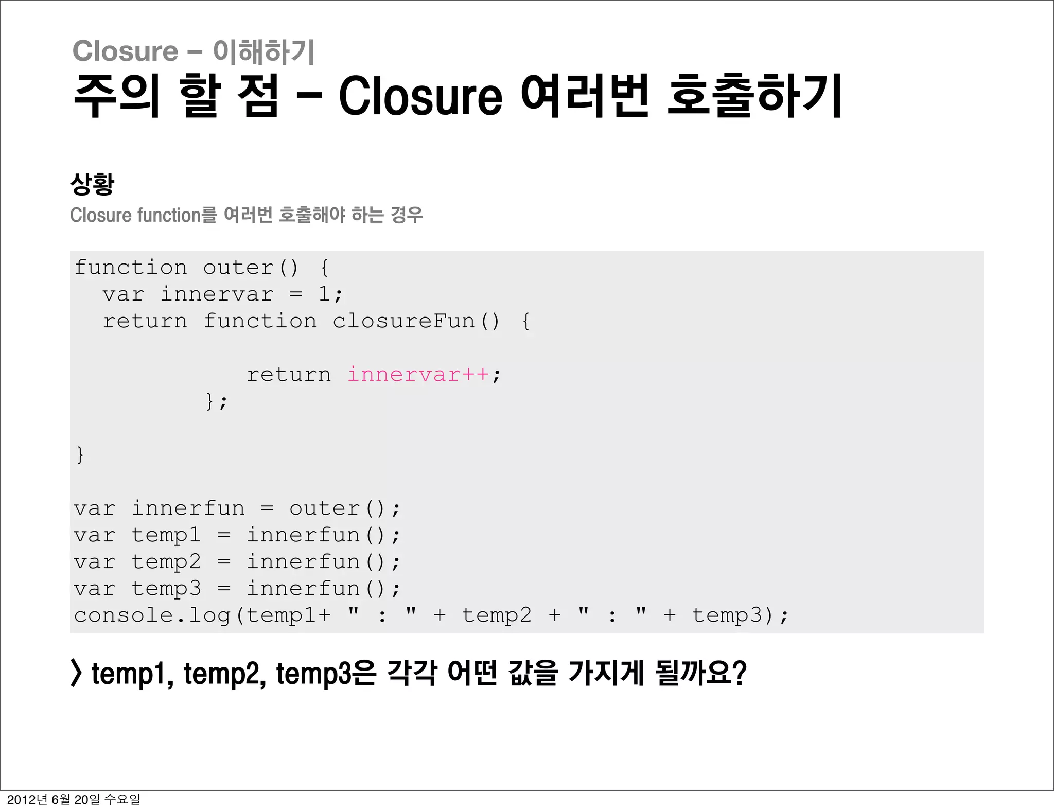 Closure - 이해하기
       주의 할 점 - Closure 여러번 호출하기
       상황
       Closure function를 여러번 호출해야 하는 경우

       function outer() {
         var innervar = 1;
         return function closureFun() {

                        return innervar++;
                   };

       }

       var innerfun = outer();
       var temp1 = innerfun();
       var temp2 = innerfun();
       var temp3 = innerfun();
       console.log(temp1+ " : " + temp2 + " : " + temp3);

       > temp1, temp2, temp3은 각각 어떤 값을 가지게 될까요?



2012년 6월 20일 수요일
 