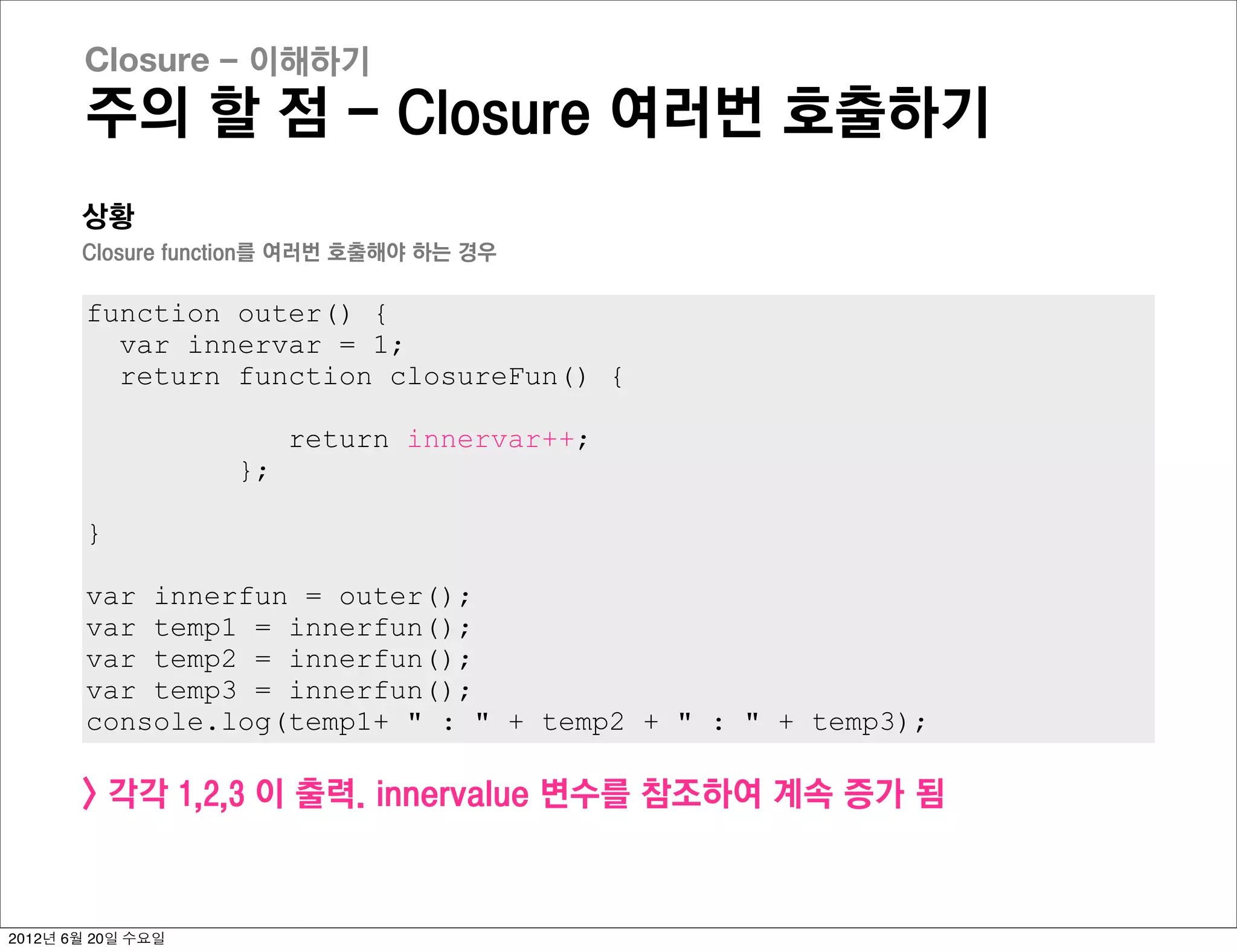 Closure - 이해하기
       주의 할 점 - Closure 여러번 호출하기
       상황
       Closure function를 여러번 호출해야 하는 경우

       function outer() {
         var innervar = 1;
         return function closureFun() {

                        return innervar++;
                   };

       }

       var innerfun = outer();
       var temp1 = innerfun();
       var temp2 = innerfun();
       var temp3 = innerfun();
       console.log(temp1+ " : " + temp2 + " : " + temp3);

       > 각각 1,2,3 이 출력. innervalue 변수를 참조하여 계속 증가 됨



2012년 6월 20일 수요일
 