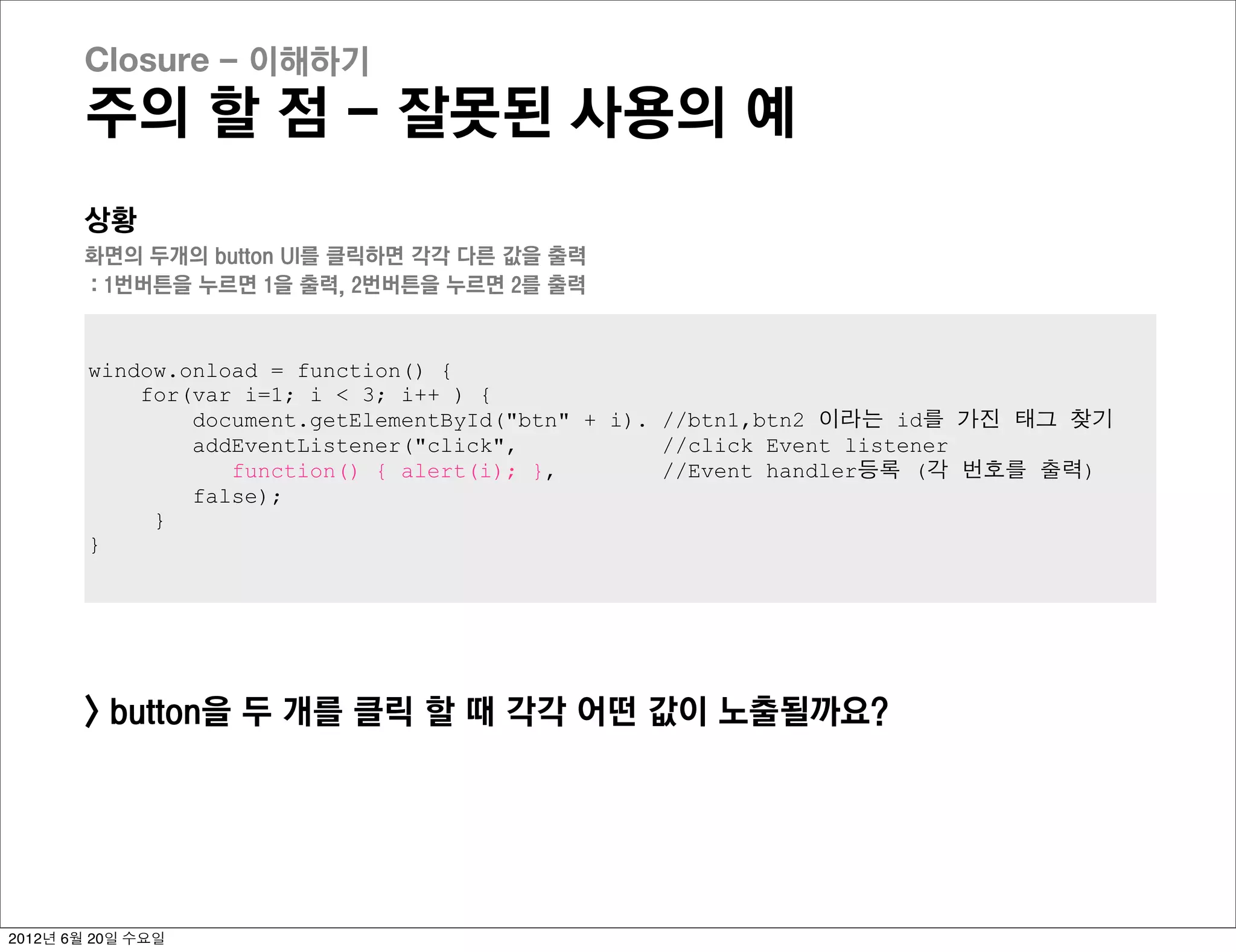 Closure - 이해하기
       주의 할 점 - 잘못된 사용의 예
       상황
       화면의 두개의 button UI를 클릭하면 각각 다른 값을 출력
       : 1번버튼을 누르면 1을 출력, 2번버튼을 누르면 2를 출력


        window.onload = function() {
            for(var i=1; i < 3; i++ ) {
                document.getElementById("btn" + i). //btn1,btn2 이라는 id를 가진 태그 찾기
                addEventListener("click",           //click Event listener
                   function() { alert(i); },        //Event handler등록 (각 번호를 출력)
                false);
             }
        }




       > button을 두 개를 클릭 할 때 각각 어떤 값이 노출될까요?




2012년 6월 20일 수요일
 