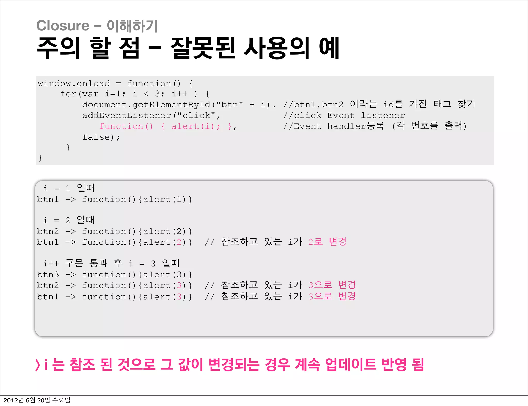 Closure - 이해하기
       주의 할 점 - 잘못된 사용의 예
        window.onload = function() {
            for(var i=1; i < 3; i++ ) {
                document.getElementById("btn" + i). //btn1,btn2 이라는 id를 가진 태그 찾기
                addEventListener("click",           //click Event listener
                   function() { alert(i); },        //Event handler등록 (각 번호를 출력)
                false);
             }
        }


         i = 1 일때
        btn1 -> function(){alert(1)}

         i = 2 일때
        btn2 -> function(){alert(2)}
        btn1 -> function(){alert(2)}     // 참조하고 있는 i가 2로 변경

         i++   구문 통과 후 i = 3 일때
        btn3   -> function(){alert(3)}
        btn2   -> function(){alert(3)}   // 참조하고 있는 i가 3으로 변경
        btn1   -> function(){alert(3)}   // 참조하고 있는 i가 3으로 변경




       > i 는 참조 된 것으로 그 값이 변경되는 경우 계속 업데이트 반영 됨

2012년 6월 20일 수요일
 