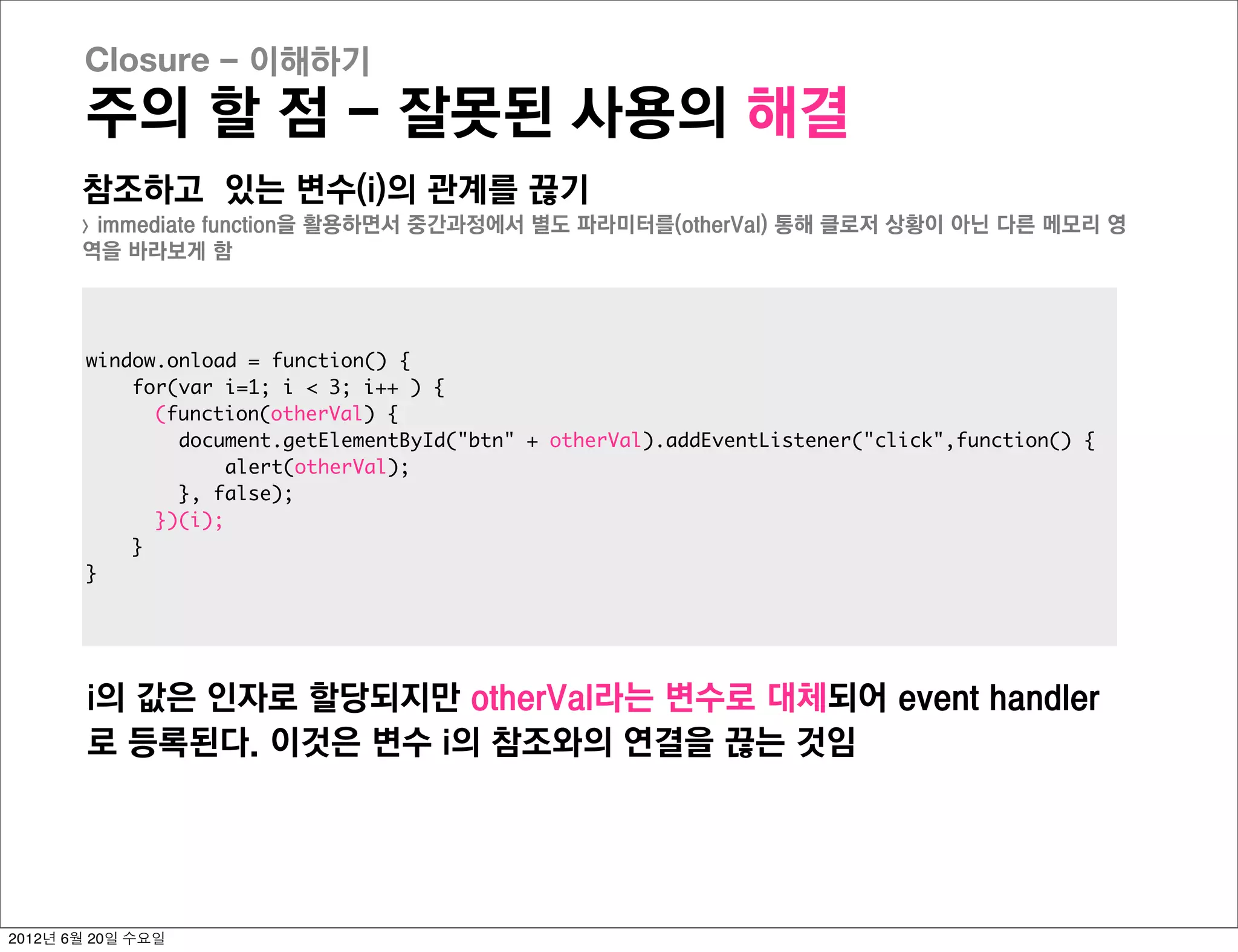 Closure - 이해하기
       주의 할 점 - 잘못된 사용의 해결
       참조하고 있는 변수(i)의 관계를 끊기
       >immediate function을 활용하면서 중간과정에서 별도 파라미터를(otherVal) 통해 클로저 상황이 아닌 다른 메모리 영
       역을 바라보게 함




       window.onload = function() {
           for(var i=1; i < 3; i++ ) {
             (function(otherVal) {
               document.getElementById("btn" + otherVal).addEventListener("click",function() {
                   alert(otherVal);
               }, false);
             })(i);
           }
       }




        i의 값은 인자로 할당되지만 otherVal라는 변수로 대체되어 event handler
        로 등록된다. 이것은 변수 i의 참조와의 연결을 끊는 것임




2012년 6월 20일 수요일
 