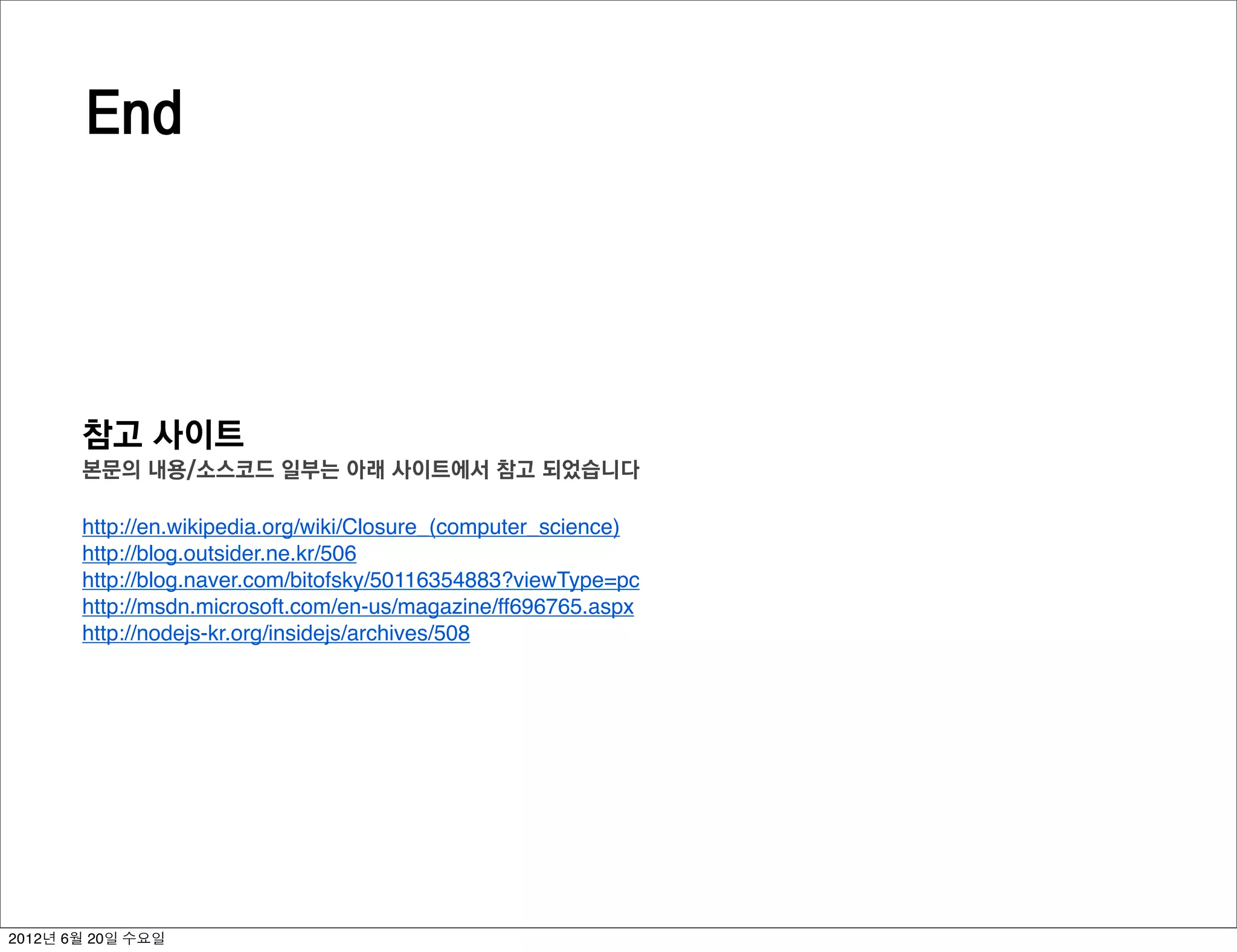 End




       참고 사이트
       본문의 내용/소스코드 일부는 아래 사이트에서 참고 되었습니다

       http://en.wikipedia.org/wiki/Closure_(computer_science)
       http://blog.outsider.ne.kr/506
       http://blog.naver.com/bitofsky/50116354883?viewType=pc
       http://msdn.microsoft.com/en-us/magazine/ff696765.aspx
       http://nodejs-kr.org/insidejs/archives/508




2012년 6월 20일 수요일
 