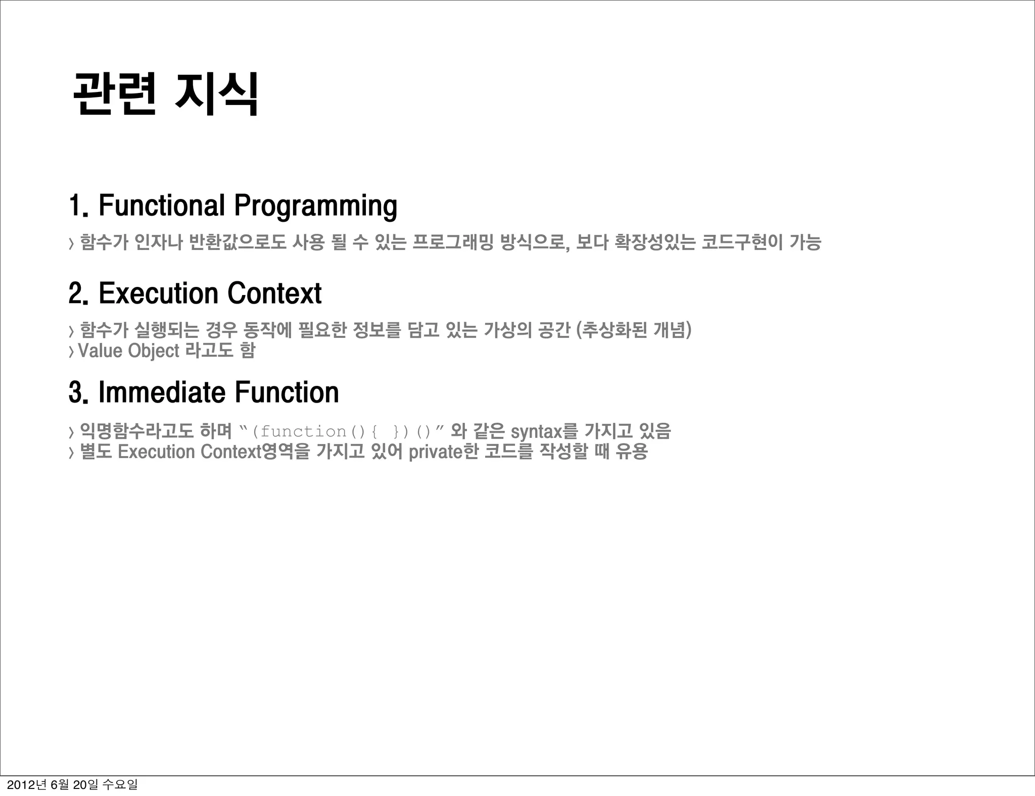 관련 지식

       1. Functional Programming
       >   함수가 인자나 반환값으로도 사용 될 수 있는 프로그래밍 방식으로, 보다 확장성있는 코드구현이 가능

       2. Execution Context
       > 함수가 실행되는 경우 동작에 필요한 정보를 담고 있는 가상의 공간 (추상화된 개념)
       > Value Object 라고도 함


       3. Immediate Function
       >   익명함수라고도 하며 “(function(){ })()” 와 같은 syntax를 가지고 있음
       >   별도 Execution Context영역을 가지고 있어 private한 코드를 작성할 때 유용




2012년 6월 20일 수요일
 