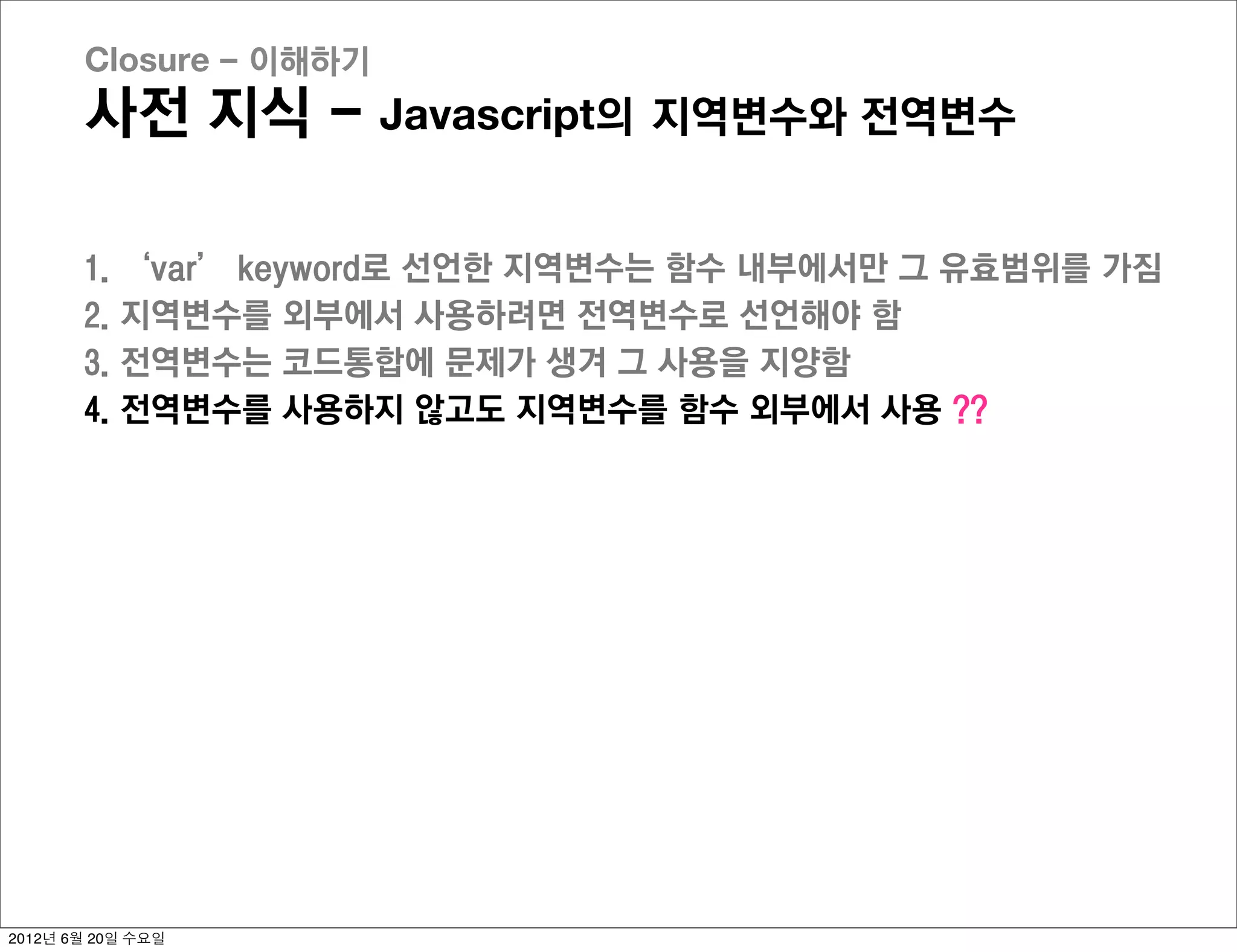 Closure - 이해하기
       사전 지식 - Javascript의 지역변수와 전역변수

       1.   ‘var’ keyword로 선언한 지역변수는 함수 내부에서만 그 유효범위를 가짐
       2.   지역변수를 외부에서 사용하려면 전역변수로 선언해야 함
       3.   전역변수는 코드통합에 문제가 생겨 그 사용을 지양함
       4.   전역변수를 사용하지 않고도 지역변수를 함수 외부에서 사용 ??




2012년 6월 20일 수요일
 