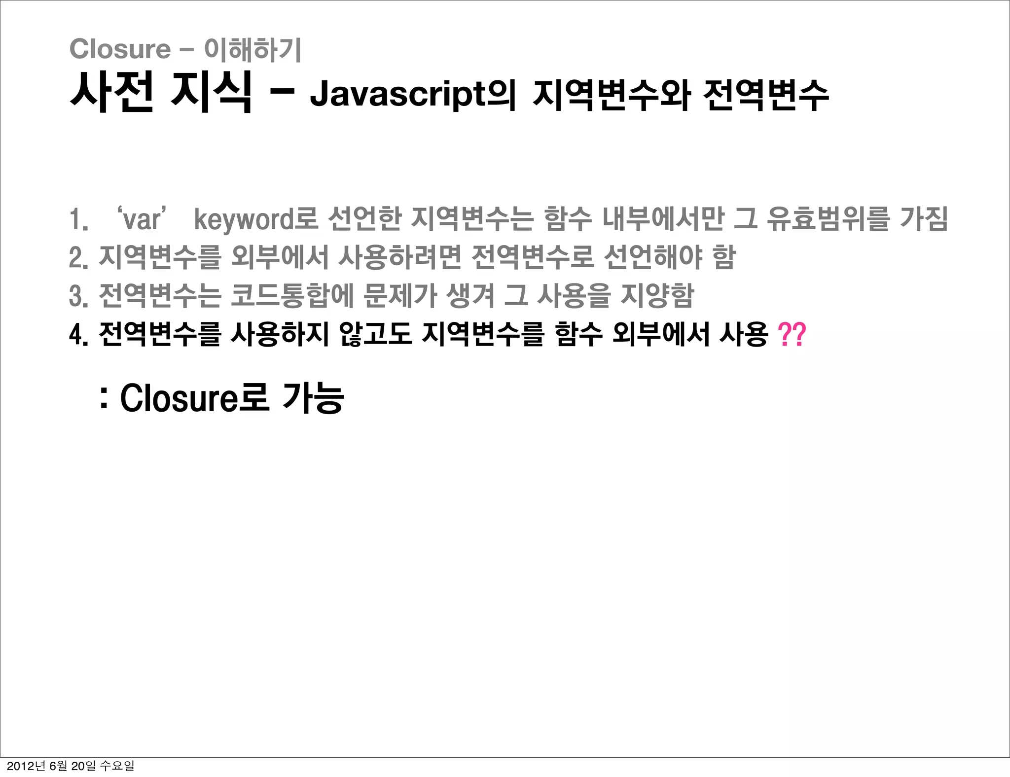 Closure - 이해하기
       사전 지식 - Javascript의 지역변수와 전역변수

       1.   ‘var’ keyword로 선언한 지역변수는 함수 내부에서만 그 유효범위를 가짐
       2.   지역변수를 외부에서 사용하려면 전역변수로 선언해야 함
       3.   전역변수는 코드통합에 문제가 생겨 그 사용을 지양함
       4.   전역변수를 사용하지 않고도 지역변수를 함수 외부에서 사용 ??

            : Closure로 가능




2012년 6월 20일 수요일
 