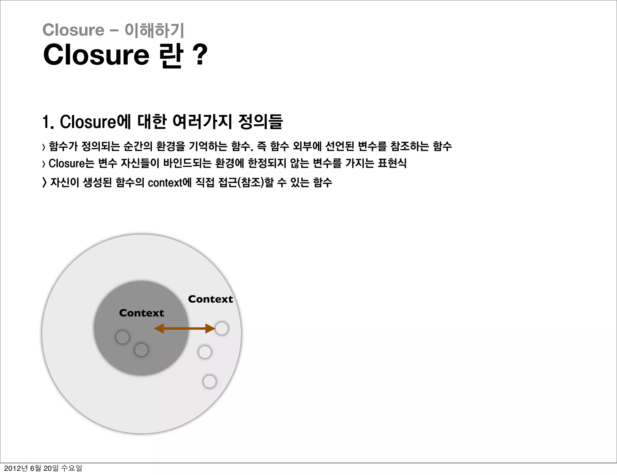 Closure - 이해하기
       Closure 란 ?

       1. Closure에 대한 여러가지 정의들
       >   함수가 정의되는 순간의 환경을 기억하는 함수. 즉 함수 외부에 선언된 변수를 참조하는 함수
       >   Closure는 변수 자신들이 바인드되는 환경에 한정되지 않는 변수를 가지는 표현식
       > 자신이 생성된 함수의 context에 직접 접근(참조)할 수 있는 함수




                              Context
                    Context




2012년 6월 20일 수요일
 