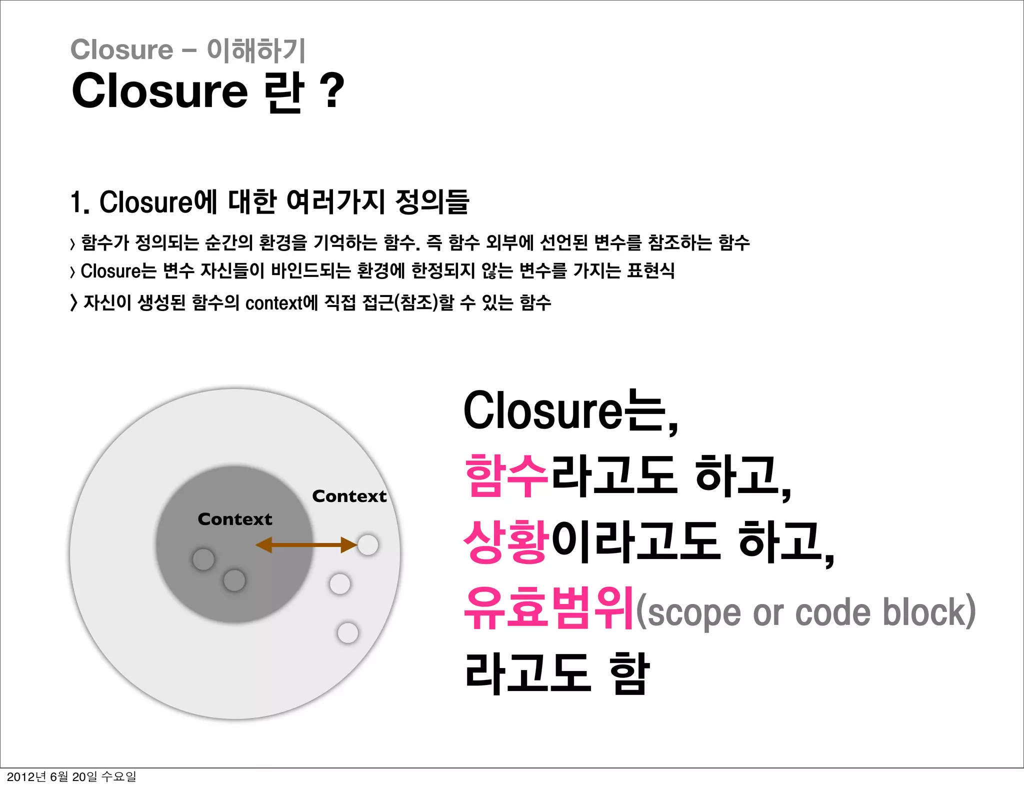 Closure - 이해하기
       Closure 란 ?

       1. Closure에 대한 여러가지 정의들
       >   함수가 정의되는 순간의 환경을 기억하는 함수. 즉 함수 외부에 선언된 변수를 참조하는 함수
       >   Closure는 변수 자신들이 바인드되는 환경에 한정되지 않는 변수를 가지는 표현식
       > 자신이 생성된 함수의 context에 직접 접근(참조)할 수 있는 함수




                                        Closure는,
                              Context
                                        함수라고도 하고,
                    Context
                                        상황이라고도 하고,
                                        유효범위(scope or code block)
                                        라고도 함
2012년 6월 20일 수요일
 