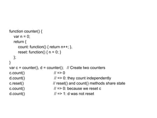 function counter() {
   var n = 0;
   return {
      count: function() { return n++; },
      reset: function() { n = 0; }
   };
}
var c = counter(), d = counter(); // Create two counters
c.count()                    // => 0
d.count()                    // => 0: they count independently
c.reset()                   // reset() and count() methods share state
c.count()                    // => 0: because we reset c
d.count()                    // => 1: d was not reset
 