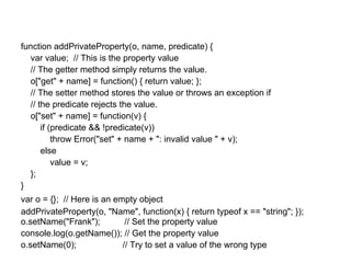 function addPrivateProperty(o, name, predicate) {
  var value; // This is the property value
  // The getter method simply returns the value.
  o["get" + name] = function() { return value; };
  // The setter method stores the value or throws an exception if
  // the predicate rejects the value.
  o["set" + name] = function(v) {
      if (predicate && !predicate(v))
          throw Error("set" + name + ": invalid value " + v);
      else
          value = v;
  };
}
var o = {}; // Here is an empty object
addPrivateProperty(o, "Name", function(x) { return typeof x == "string"; });
o.setName("Frank");          // Set the property value
console.log(o.getName()); // Get the property value
o.setName(0);               // Try to set a value of the wrong type
 