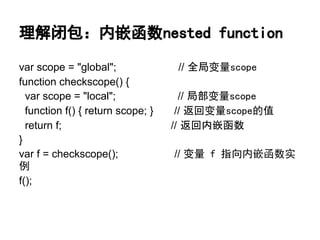 理解闭包：内嵌函数nested function

var scope = "global";               // 全局变量scope
function checkscope() {
  var scope = "local";               // 局部变量scope
  function f() { return scope; }    // 返回变量scope的值
  return f;                        // 返回内嵌函数
}
var f = checkscope();              // 变量 f 指向内嵌函数实
例
f();
 