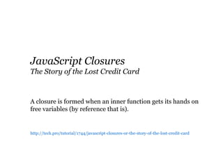 JavaScript Closures
The Story of the Lost Credit Card

A closure is formed when an inner function gets its hands on
free variables (by reference that is).

http://tech.pro/tutorial/1744/javascript-closures-or-the-story-of-the-lost-credit-card

 