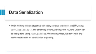 Data Serialization
• When working with an object we can easily serialize the object to JSON, using
JSON.stringify(). The other way around, parsing from JSON to Object can
be easily done using JSON.parse(). When using maps, we don’t have any
native mechanism for serialization or parsing.
 