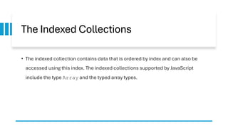 The Indexed Collections
• The indexed collection contains data that is ordered by index and can also be
accessed using this index. The indexed collections supported by JavaScript
include the type Array and the typed array types.
 