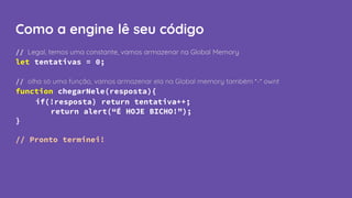 Como a engine lê seu código
// Legal, temos uma constante, vamos armazenar na Global Memory
let tentativas = 0;
// olha só uma função, vamos armazenar ela na Global memory também *-* ownt
function chegarNele(resposta){
if(!resposta) return tentativa++;
return alert(“É HOJE BICHO!”);
}
// Pronto terminei!
 