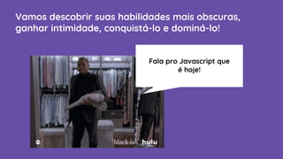 Vamos descobrir suas habilidades mais obscuras,
ganhar intimidade, conquistá-lo e dominá-lo!
Fala pro Javascript que
é hoje!
 