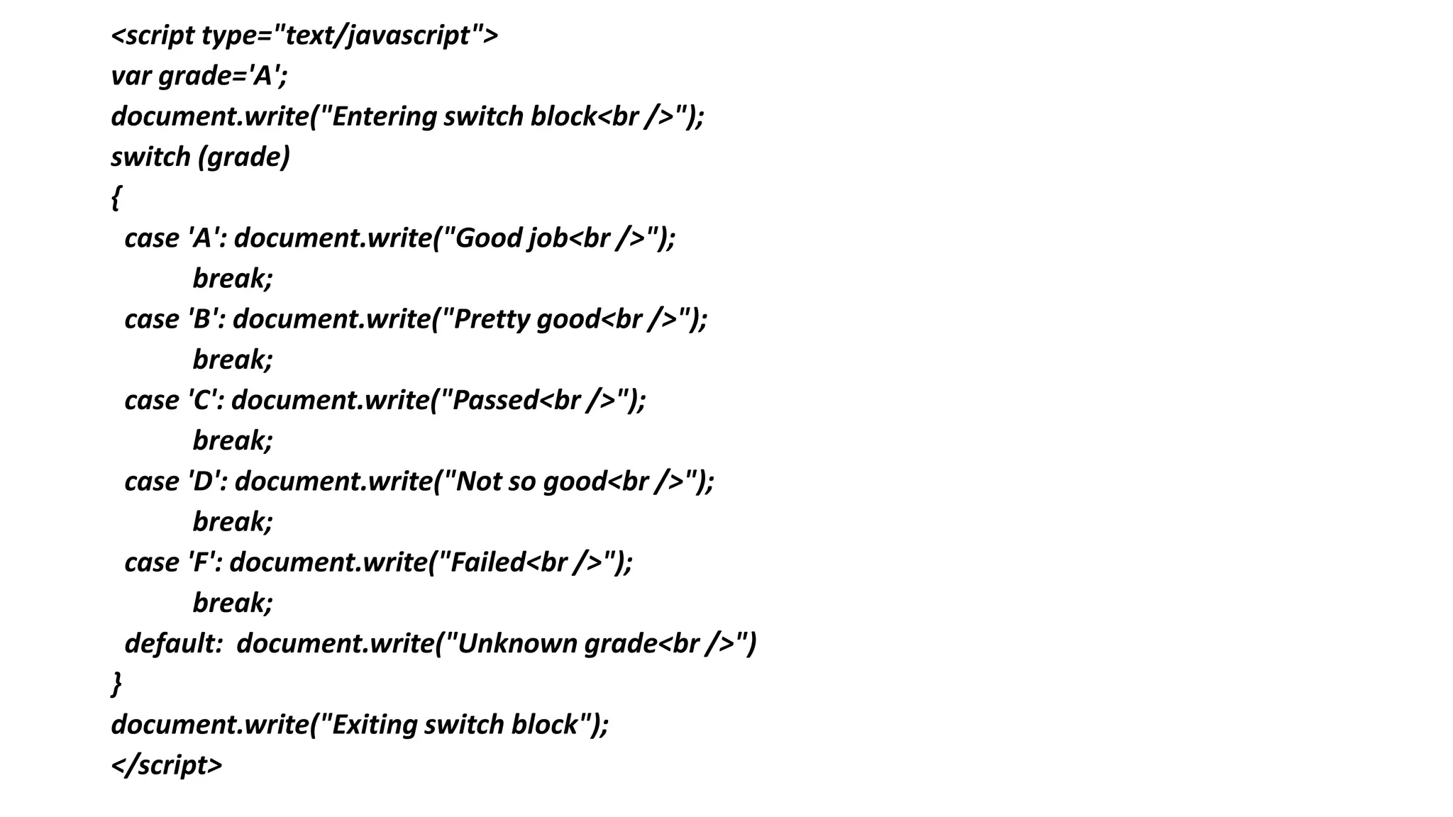 <script type="text/javascript">
var grade='A';
document.write("Entering switch block<br />");
switch (grade)
{
case 'A': document.write("Good job<br />");
break;
case 'B': document.write("Pretty good<br />");
break;
case 'C': document.write("Passed<br />");
break;
case 'D': document.write("Not so good<br />");
break;
case 'F': document.write("Failed<br />");
break;
default: document.write("Unknown grade<br />")
}
document.write("Exiting switch block");
</script>
 