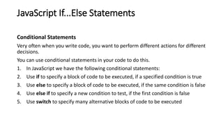 JavaScript If...Else Statements
Conditional Statements
Very often when you write code, you want to perform different actions for different
decisions.
You can use conditional statements in your code to do this.
1. In JavaScript we have the following conditional statements:
2. Use if to specify a block of code to be executed, if a specified condition is true
3. Use else to specify a block of code to be executed, if the same condition is false
4. Use else if to specify a new condition to test, if the first condition is false
5. Use switch to specify many alternative blocks of code to be executed
 
