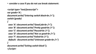 • consider a case if you do not use break statement:
<script type="text/javascript">
var grade='A';
document.write("Entering switch block<br />");
switch (grade)
{
case 'A': document.write("Good job<br />");
case 'B': document.write("Pretty good<br />");
case 'C': document.write("Passed<br />");
case 'D': document.write("Not so good<br />");
case 'F': document.write("Failed<br />");
default: document.write("Unknown grade<br />")
}
document.write("Exiting switch block");
</script>
 