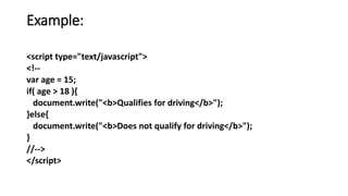Example:
<script type="text/javascript">
<!--
var age = 15;
if( age > 18 ){
document.write("<b>Qualifies for driving</b>");
}else{
document.write("<b>Does not qualify for driving</b>");
}
//-->
</script>
 